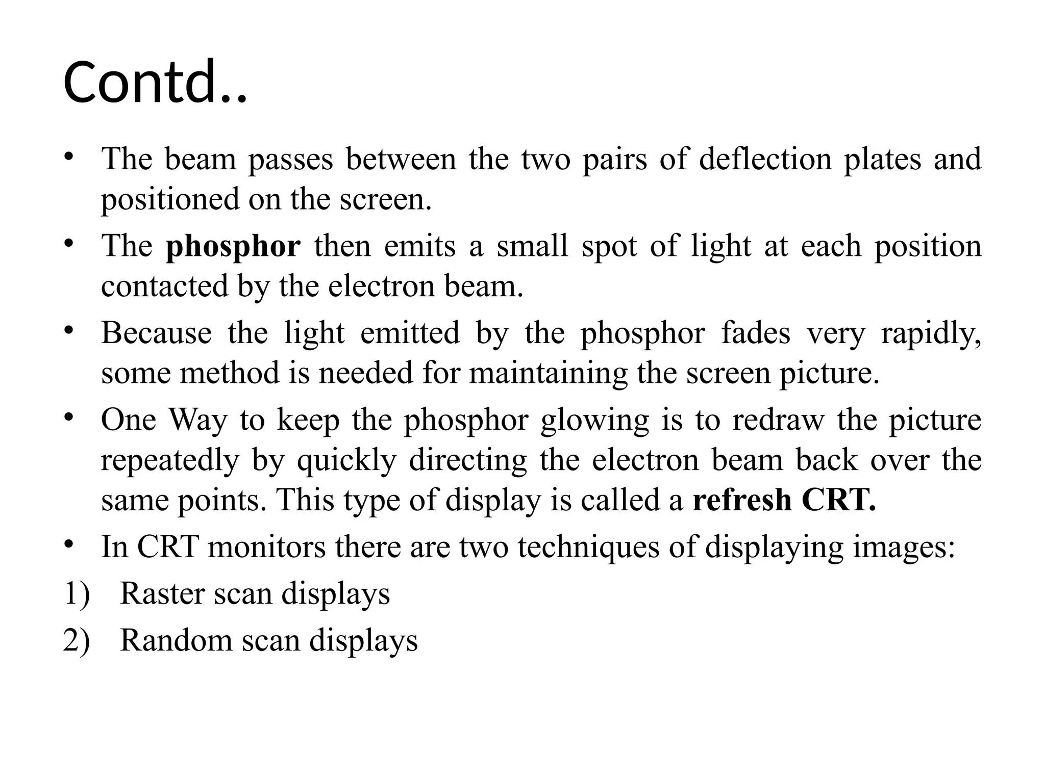 Contd..
• The beam passes between the two pairs of deflection plates and
positioned on the screen.
• The phosphor then emits a small spot of light at each position
contacted by the electron beam.
• Because the light emitted by the phosphor fades very rapidly,
some method is needed for maintaining the screen picture.
• One Way to keep the phosphor glowing is to redraw the picture
repeatedly by quickly directing the electron beam back over the
same points. This type of display is called a refresh CRT.
• In CRT monitors there are two techniques of displaying images:
1) Raster scan displays
2) Random scan displays
 