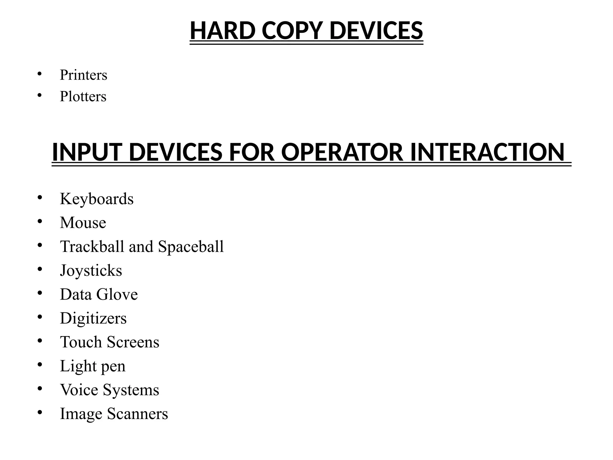 HARD COPY DEVICES
• Printers
• Plotters
INPUT DEVICES FOR OPERATOR INTERACTION
• Keyboards
• Mouse
• Trackball and Spaceball
• Joysticks
• Data Glove
• Digitizers
• Touch Screens
• Light pen
• Voice Systems
• Image Scanners
 
