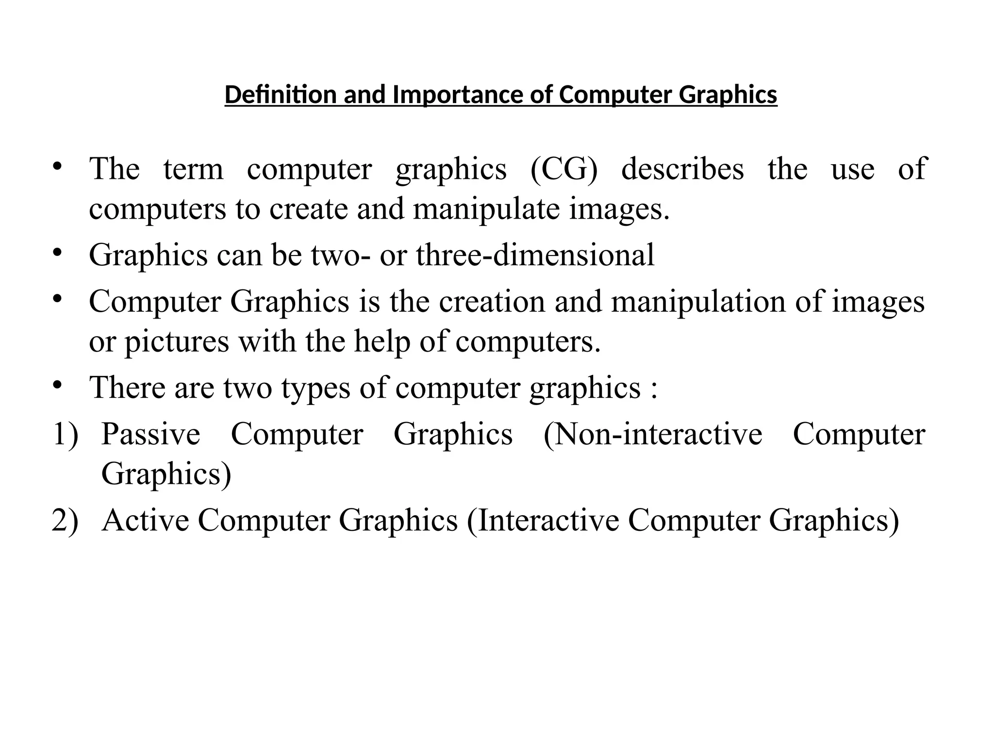 Definition and Importance of Computer Graphics
• The term computer graphics (CG) describes the use of
computers to create and manipulate images.
• Graphics can be two- or three-dimensional
• Computer Graphics is the creation and manipulation of images
or pictures with the help of computers.
• There are two types of computer graphics :
1) Passive Computer Graphics (Non-interactive Computer
Graphics)
2) Active Computer Graphics (Interactive Computer Graphics)
 