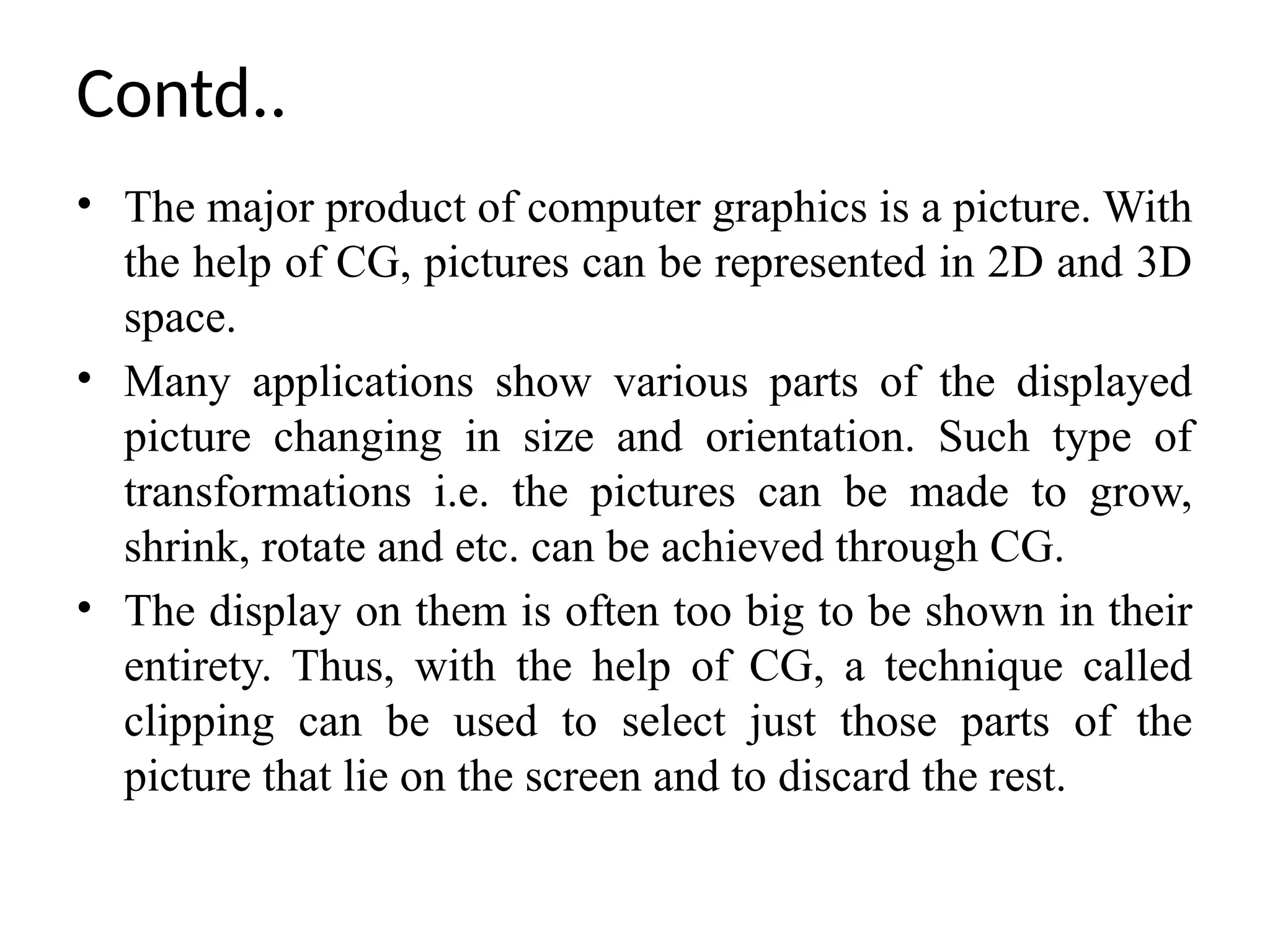 Contd..
• The major product of computer graphics is a picture. With
the help of CG, pictures can be represented in 2D and 3D
space.
• Many applications show various parts of the displayed
picture changing in size and orientation. Such type of
transformations i.e. the pictures can be made to grow,
shrink, rotate and etc. can be achieved through CG.
• The display on them is often too big to be shown in their
entirety. Thus, with the help of CG, a technique called
clipping can be used to select just those parts of the
picture that lie on the screen and to discard the rest.
 