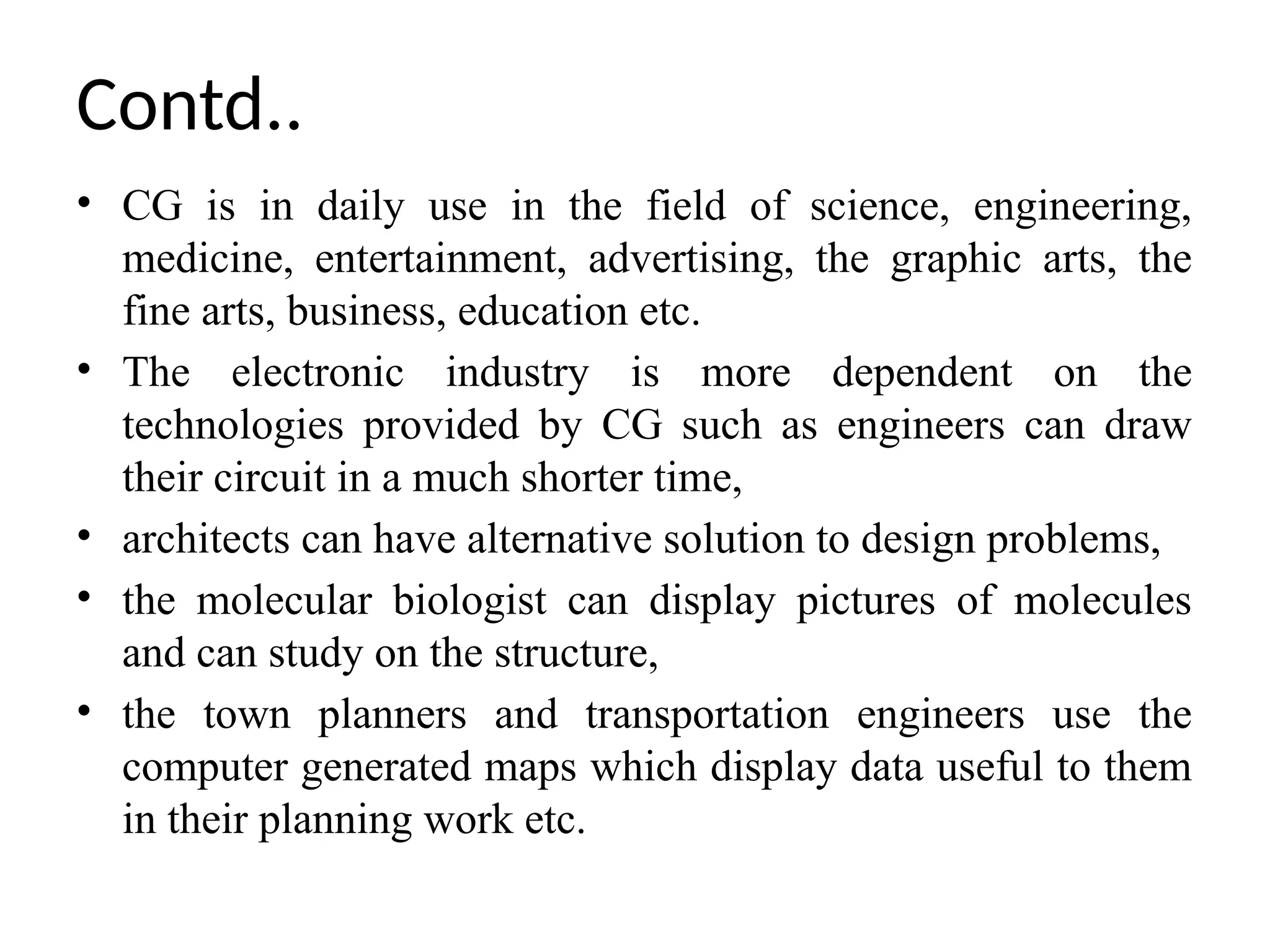 • CG is in daily use in the field of science, engineering,
medicine, entertainment, advertising, the graphic arts, the
fine arts, business, education etc.
• The electronic industry is more dependent on the
technologies provided by CG such as engineers can draw
their circuit in a much shorter time,
• architects can have alternative solution to design problems,
• the molecular biologist can display pictures of molecules
and can study on the structure,
• the town planners and transportation engineers use the
computer generated maps which display data useful to them
in their planning work etc.
Contd..
 