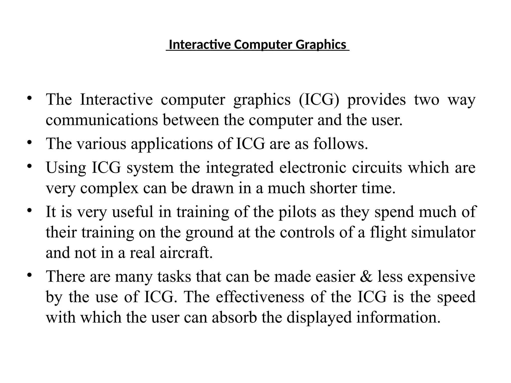 Interactive Computer Graphics
• The Interactive computer graphics (ICG) provides two way
communications between the computer and the user.
• The various applications of ICG are as follows.
• Using ICG system the integrated electronic circuits which are
very complex can be drawn in a much shorter time.
• It is very useful in training of the pilots as they spend much of
their training on the ground at the controls of a flight simulator
and not in a real aircraft.
• There are many tasks that can be made easier & less expensive
by the use of ICG. The effectiveness of the ICG is the speed
with which the user can absorb the displayed information.
 