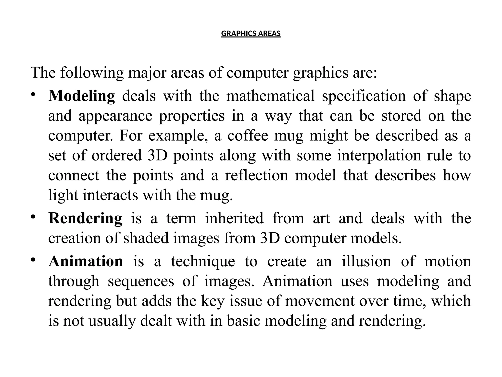 GRAPHICS AREAS
The following major areas of computer graphics are:
• Modeling deals with the mathematical specification of shape
and appearance properties in a way that can be stored on the
computer. For example, a coffee mug might be described as a
set of ordered 3D points along with some interpolation rule to
connect the points and a reflection model that describes how
light interacts with the mug.
• Rendering is a term inherited from art and deals with the
creation of shaded images from 3D computer models.
• Animation is a technique to create an illusion of motion
through sequences of images. Animation uses modeling and
rendering but adds the key issue of movement over time, which
is not usually dealt with in basic modeling and rendering.
 