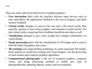 Contd..
There are many other areas that involve computer graphics.
• User interaction deals with the interface between input devices such as
mice and tablets, the application, feedback to the user in imagery, and other
sensory feedback.
• Virtual reality attempts to immerse the user into a 3D virtual world. This
typically requires at least stereo graphics and response to head motion. For
true virtual reality, sound and force feedback should be provided as well.
• Visualization attempts to give users insight into complex information via
visual display.
• Image processing deals with the manipulation of 2D images and is used in
both the fields of graphics and vision.
• 3D scanning uses range-finding technology to create measured 3D models.
Such models are useful for creating rich visual imagery, and the processing
of such models often requires graphics algorithms.
• Computational photography is the use of computer graphics, computer
vision, and image processing methods to enable new ways of
photographically capturing objects, scenes, and environments.
 