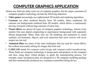 COMPUTER GRAPHICS APPLICATION
Almost any field can make some use of computer graphics, but the major consumers of
computer graphics technology include the following industries:
• Video games increasingly use sophisticated 3D models and rendering algorithms.
• Cartoons are often rendered directly from 3D models. Many traditional 2D
cartoons use backgrounds rendered from 3D models, which allows a continuously
moving viewpoint without huge amounts of artist time.
• Visual effects use almost all types of computer graphics technology. Almost every
modern film uses digital compositing to superimpose backgrounds with separately
filmed foregrounds. Many films also use 3D modeling and animation to create
synthetic environments, objects, and even characters that most viewers will never
suspect are not real.
• Animated films use many of the same techniques that are used for visual effects,
but without necessarily aiming for images that look real.
• CAD/CAM stands for computer-aided design and computer-aided manufacturing.
These fields use computer technology to design parts and products on the computer
and then, using these virtual designs, to guide the manufacturing process. For
example, many mechanical parts are designed in a 3D computer modeling package
and then automatically produced on a computer-controlled milling device.
 