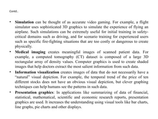 Contd..
• Simulation can be thought of as accurate video gaming. For example, a flight
simulator uses sophisticated 3D graphics to simulate the experience of flying an
airplane. Such simulations can be extremely useful for initial training in safety-
critical domains such as driving, and for scenario training for experienced users
such as specific fire-fighting situations that are too costly or dangerous to create
physically.
• Medical imaging creates meaningful images of scanned patient data. For
example, a computed tomography (CT) dataset is composed of a large 3D
rectangular array of density values. Computer graphics is used to create shaded
images that help doctors extract the most salient information from such data.
• Information visualization creates images of data that do not necessarily have a
“natural” visual depiction. For example, the temporal trend of the price of ten
different stocks does not have an obvious visual depiction, but clever graphing
techniques can help humans see the patterns in such data.
• Presentation graphics: In applications like summarizing of data of financial,
statistical, mathematical, scientific and economic research reports, presentation
graphics are used. It increases the understanding using visual tools like bar charts,
line graphs, pie charts and other displays.
 