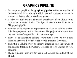 GRAPHICS PIPELINE
• In computer graphics, the graphics pipeline refers to a series of
interconnected stages through which data and commands related to
a scene go through during rendering process.
• It takes us from the mathematical description of an object to its
representation on the device. The figure 2 shown below illustrates a
3D graphic pipeline.
• The real world objects are represented in world coordinate system.
It is then projected onto a view plane. The projection is done from
the viewpoint of the position of a camera or eye.
• There is an associated camera coordinate system whose z axis
specifies the view direction when viewed from the viewpoint.
• The infinite volume swept by the rays emerging from the viewpoint
and passing through the window is called as view volume or view
pyramid.
• Clipping planes (near and far) are used to limit the output of the
object.
 