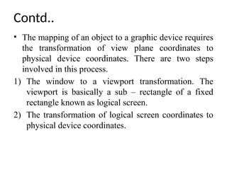 Contd..
• The mapping of an object to a graphic device requires
the transformation of view plane coordinates to
physical device coordinates. There are two steps
involved in this process.
1) The window to a viewport transformation. The
viewport is basically a sub – rectangle of a fixed
rectangle known as logical screen.
2) The transformation of logical screen coordinates to
physical device coordinates.
 