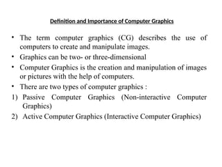 Definition and Importance of Computer Graphics
• The term computer graphics (CG) describes the use of
computers to create and manipulate images.
• Graphics can be two- or three-dimensional
• Computer Graphics is the creation and manipulation of images
or pictures with the help of computers.
• There are two types of computer graphics :
1) Passive Computer Graphics (Non-interactive Computer
Graphics)
2) Active Computer Graphics (Interactive Computer Graphics)
 