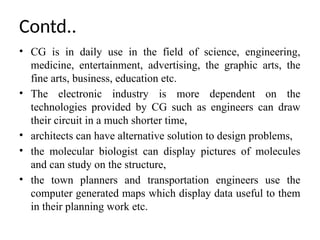 • CG is in daily use in the field of science, engineering,
medicine, entertainment, advertising, the graphic arts, the
fine arts, business, education etc.
• The electronic industry is more dependent on the
technologies provided by CG such as engineers can draw
their circuit in a much shorter time,
• architects can have alternative solution to design problems,
• the molecular biologist can display pictures of molecules
and can study on the structure,
• the town planners and transportation engineers use the
computer generated maps which display data useful to them
in their planning work etc.
Contd..
 