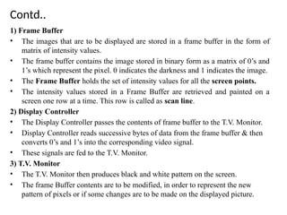 Contd..
1) Frame Buffer
• The images that are to be displayed are stored in a frame buffer in the form of
matrix of intensity values.
• The frame buffer contains the image stored in binary form as a matrix of 0’s and
1’s which represent the pixel. 0 indicates the darkness and 1 indicates the image.
• The Frame Buffer holds the set of intensity values for all the screen points.
• The intensity values stored in a Frame Buffer are retrieved and painted on a
screen one row at a time. This row is called as scan line.
2) Display Controller
• The Display Controller passes the contents of frame buffer to the T.V. Monitor.
• Display Controller reads successive bytes of data from the frame buffer & then
converts 0’s and 1’s into the corresponding video signal.
• These signals are fed to the T.V. Monitor.
3) T.V. Monitor
• The T.V. Monitor then produces black and white pattern on the screen.
• The frame Buffer contents are to be modified, in order to represent the new
pattern of pixels or if some changes are to be made on the displayed picture.
 