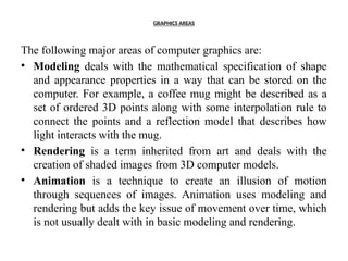 GRAPHICS AREAS
The following major areas of computer graphics are:
• Modeling deals with the mathematical specification of shape
and appearance properties in a way that can be stored on the
computer. For example, a coffee mug might be described as a
set of ordered 3D points along with some interpolation rule to
connect the points and a reflection model that describes how
light interacts with the mug.
• Rendering is a term inherited from art and deals with the
creation of shaded images from 3D computer models.
• Animation is a technique to create an illusion of motion
through sequences of images. Animation uses modeling and
rendering but adds the key issue of movement over time, which
is not usually dealt with in basic modeling and rendering.
 