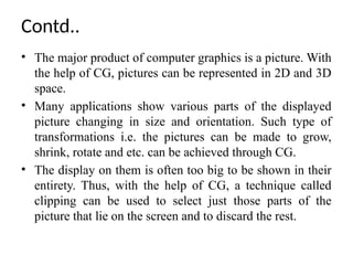 Contd..
• The major product of computer graphics is a picture. With
the help of CG, pictures can be represented in 2D and 3D
space.
• Many applications show various parts of the displayed
picture changing in size and orientation. Such type of
transformations i.e. the pictures can be made to grow,
shrink, rotate and etc. can be achieved through CG.
• The display on them is often too big to be shown in their
entirety. Thus, with the help of CG, a technique called
clipping can be used to select just those parts of the
picture that lie on the screen and to discard the rest.
 