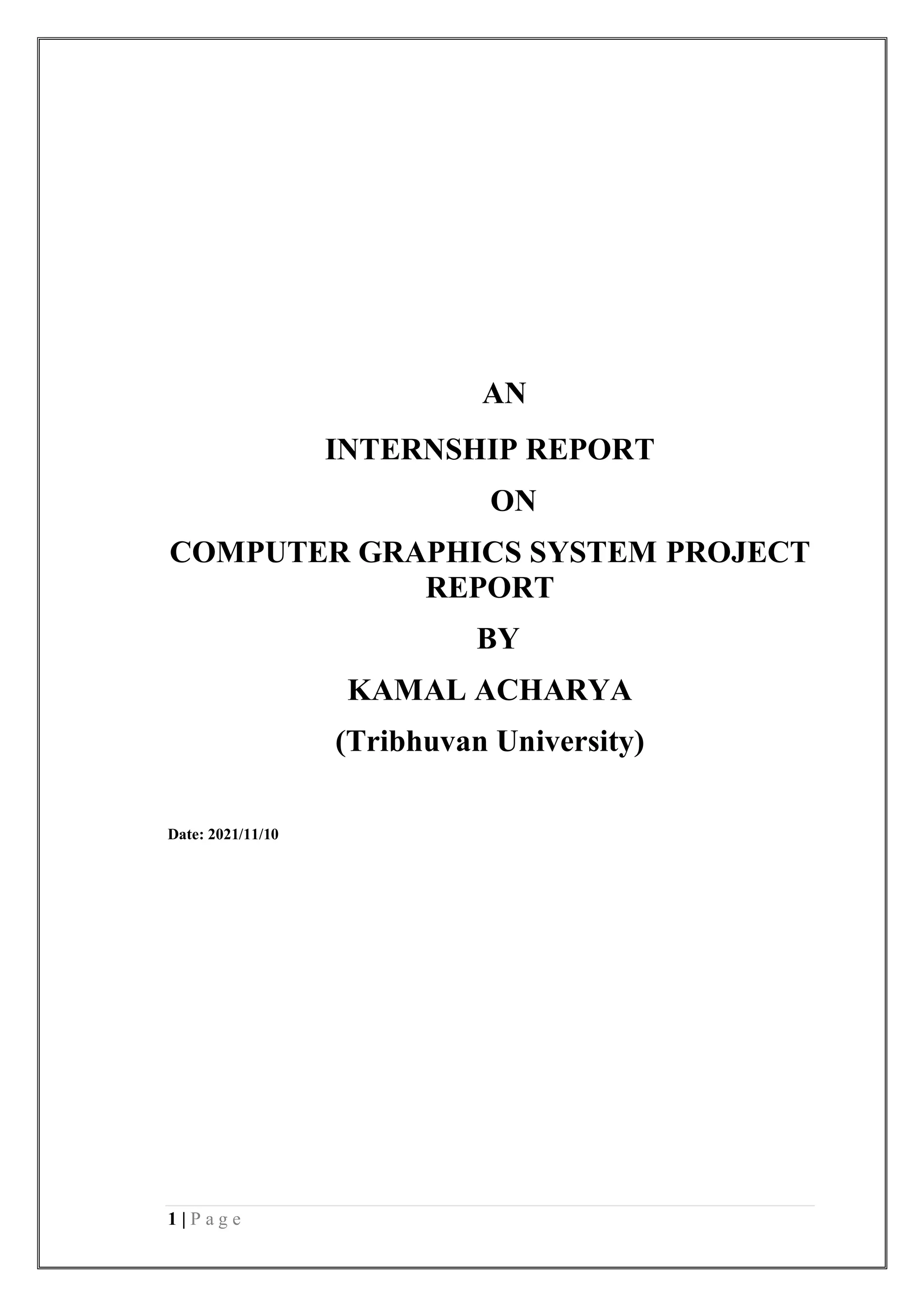 1 | P a g e
AN
INTERNSHIP REPORT
ON
COMPUTER GRAPHICS SYSTEM PROJECT
REPORT
BY
KAMAL ACHARYA
(Tribhuvan University)
Date: 2021/11/10
 