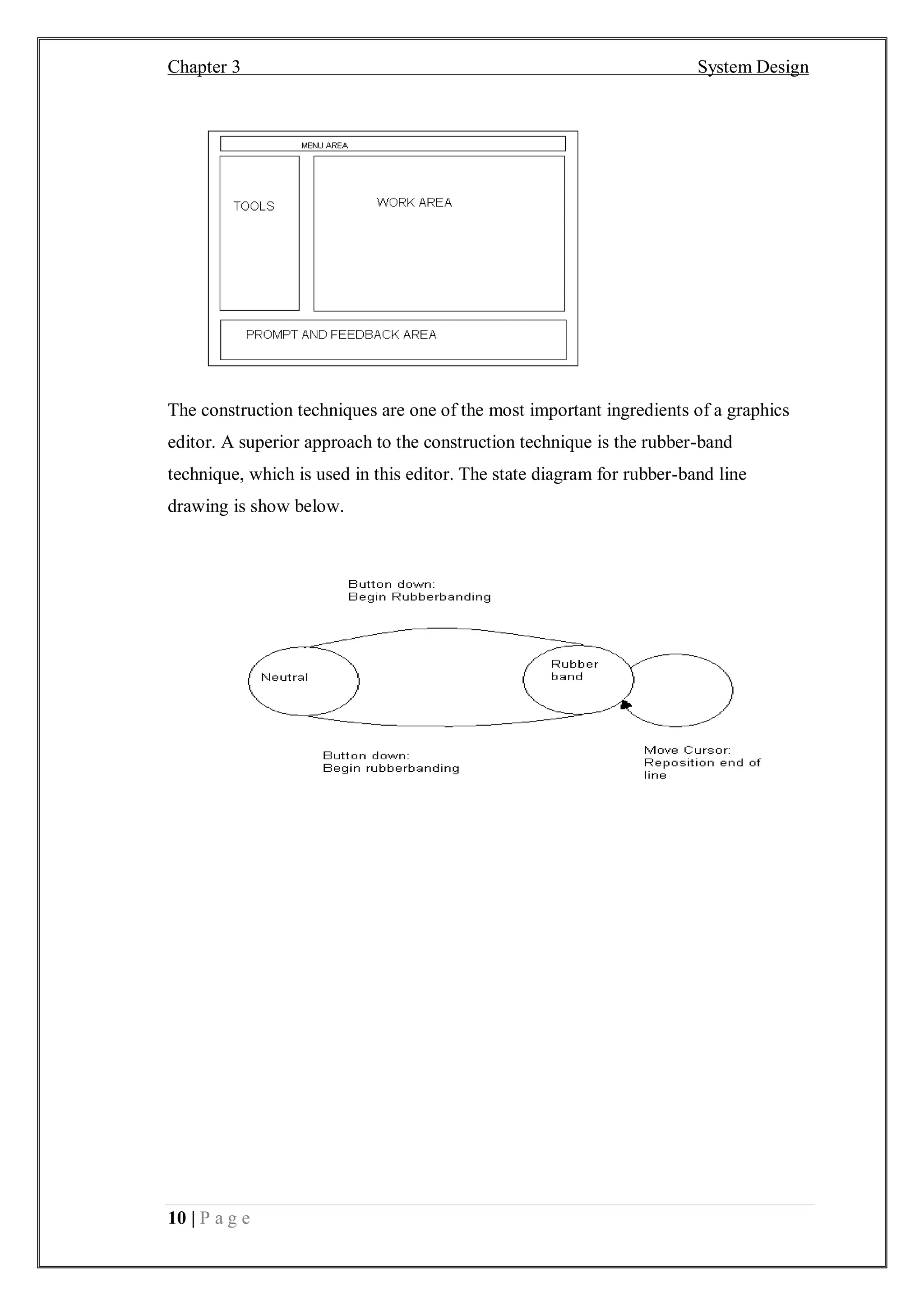 Chapter 3 System Design
10 | P a g e
The construction techniques are one of the most important ingredients of a graphics
editor. A superior approach to the construction technique is the rubber-band
technique, which is used in this editor. The state diagram for rubber-band line
drawing is show below.
 