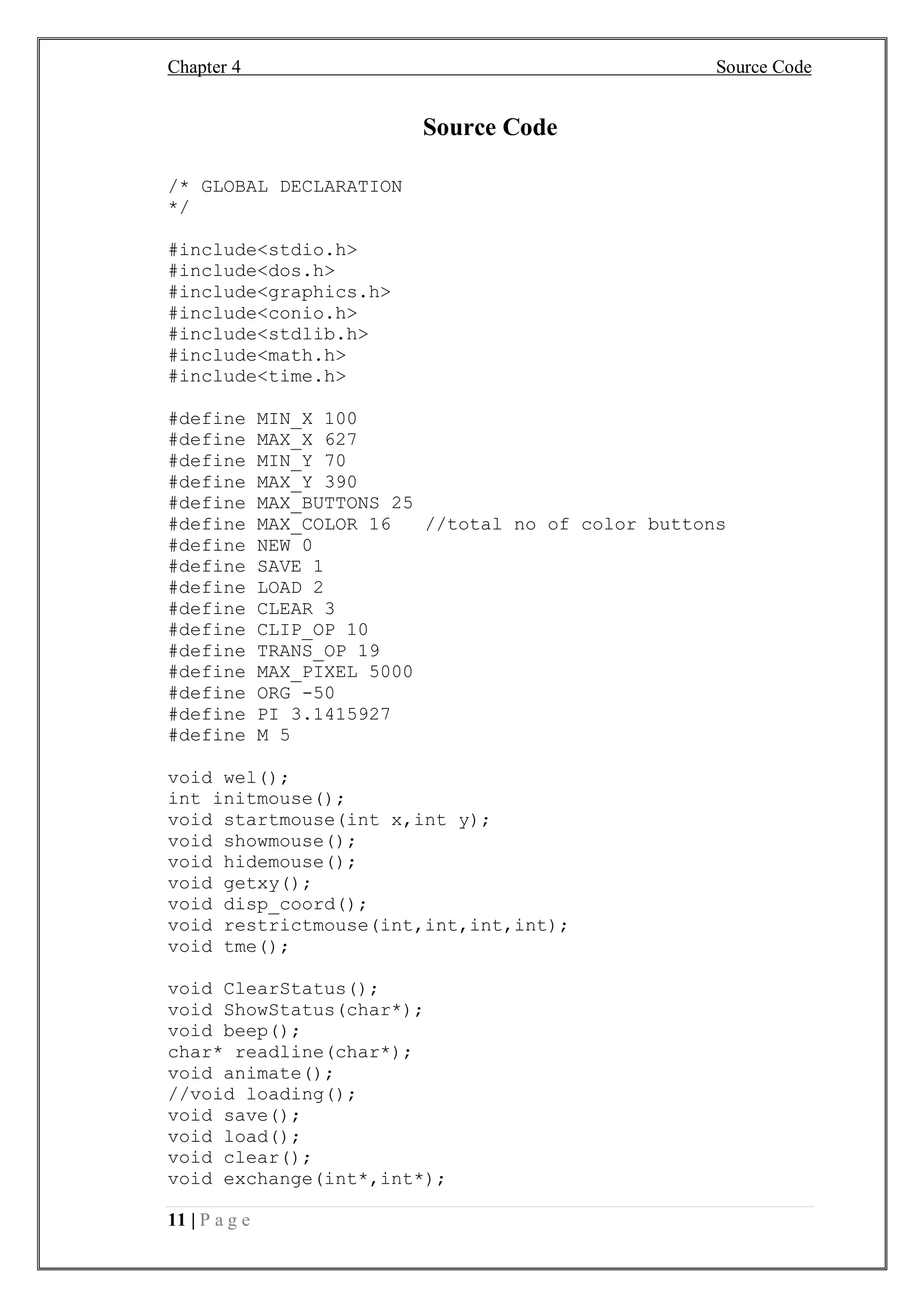 Chapter 4 Source Code
11 | P a g e
Source Code
/* GLOBAL DECLARATION
*/
#include<stdio.h>
#include<dos.h>
#include<graphics.h>
#include<conio.h>
#include<stdlib.h>
#include<math.h>
#include<time.h>
#define MIN_X 100
#define MAX_X 627
#define MIN_Y 70
#define MAX_Y 390
#define MAX_BUTTONS 25
#define MAX_COLOR 16 //total no of color buttons
#define NEW 0
#define SAVE 1
#define LOAD 2
#define CLEAR 3
#define CLIP_OP 10
#define TRANS_OP 19
#define MAX_PIXEL 5000
#define ORG -50
#define PI 3.1415927
#define M 5
void wel();
int initmouse();
void startmouse(int x,int y);
void showmouse();
void hidemouse();
void getxy();
void disp_coord();
void restrictmouse(int,int,int,int);
void tme();
void ClearStatus();
void ShowStatus(char*);
void beep();
char* readline(char*);
void animate();
//void loading();
void save();
void load();
void clear();
void exchange(int*,int*);
 