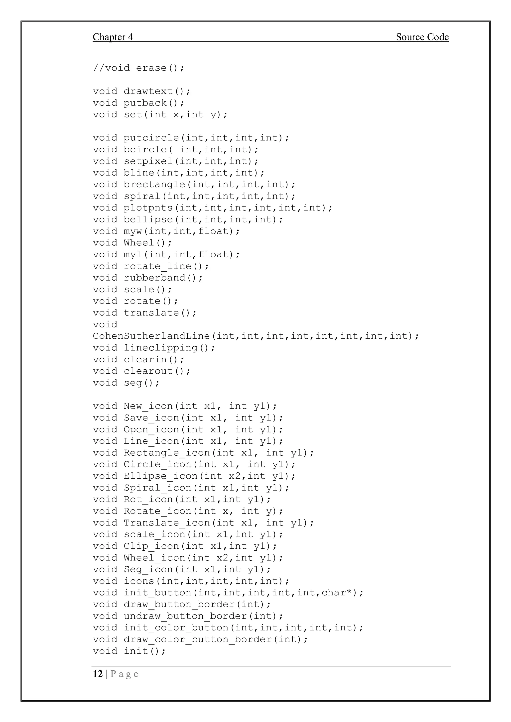 Chapter 4 Source Code
12 | P a g e
//void erase();
void drawtext();
void putback();
void set(int x,int y);
void putcircle(int,int,int,int);
void bcircle( int,int,int);
void setpixel(int,int,int);
void bline(int,int,int,int);
void brectangle(int,int,int,int);
void spiral(int,int,int,int,int);
void plotpnts(int,int,int,int,int,int);
void bellipse(int,int,int,int);
void myw(int,int,float);
void Wheel();
void myl(int,int,float);
void rotate_line();
void rubberband();
void scale();
void rotate();
void translate();
void
CohenSutherlandLine(int,int,int,int,int,int,int,int);
void lineclipping();
void clearin();
void clearout();
void seg();
void New_icon(int x1, int y1);
void Save_icon(int x1, int y1);
void Open_icon(int x1, int y1);
void Line_icon(int x1, int y1);
void Rectangle_icon(int x1, int y1);
void Circle_icon(int x1, int y1);
void Ellipse_icon(int x2,int y1);
void Spiral_icon(int x1,int y1);
void Rot_icon(int x1,int y1);
void Rotate_icon(int x, int y);
void Translate_icon(int x1, int y1);
void scale_icon(int x1,int y1);
void Clip_icon(int x1,int y1);
void Wheel_icon(int x2,int y1);
void Seg_icon(int x1,int y1);
void icons(int,int,int,int,int);
void init_button(int,int,int,int,int,char*);
void draw_button_border(int);
void undraw_button_border(int);
void init_color_button(int,int,int,int,int);
void draw_color_button_border(int);
void init();
 