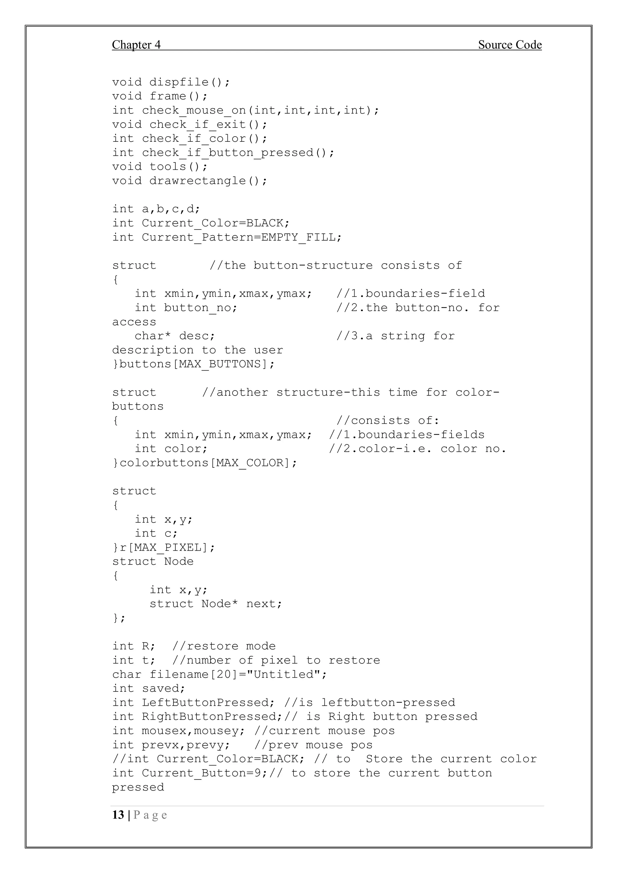 Chapter 4 Source Code
13 | P a g e
void dispfile();
void frame();
int check_mouse_on(int,int,int,int);
void check_if_exit();
int check_if_color();
int check_if_button_pressed();
void tools();
void drawrectangle();
int a,b,c,d;
int Current_Color=BLACK;
int Current_Pattern=EMPTY_FILL;
struct //the button-structure consists of
{
int xmin,ymin,xmax,ymax; //1.boundaries-field
int button_no; //2.the button-no. for
access
char* desc; //3.a string for
description to the user
}buttons[MAX_BUTTONS];
struct //another structure-this time for color-
buttons
{ //consists of:
int xmin,ymin,xmax,ymax; //1.boundaries-fields
int color; //2.color-i.e. color no.
}colorbuttons[MAX_COLOR];
struct
{
int x,y;
int c;
}r[MAX_PIXEL];
struct Node
{
int x,y;
struct Node* next;
};
int R; //restore mode
int t; //number of pixel to restore
char filename[20]="Untitled";
int saved;
int LeftButtonPressed; //is leftbutton-pressed
int RightButtonPressed;// is Right button pressed
int mousex,mousey; //current mouse pos
int prevx,prevy; //prev mouse pos
//int Current_Color=BLACK; // to Store the current color
int Current_Button=9;// to store the current button
pressed
 