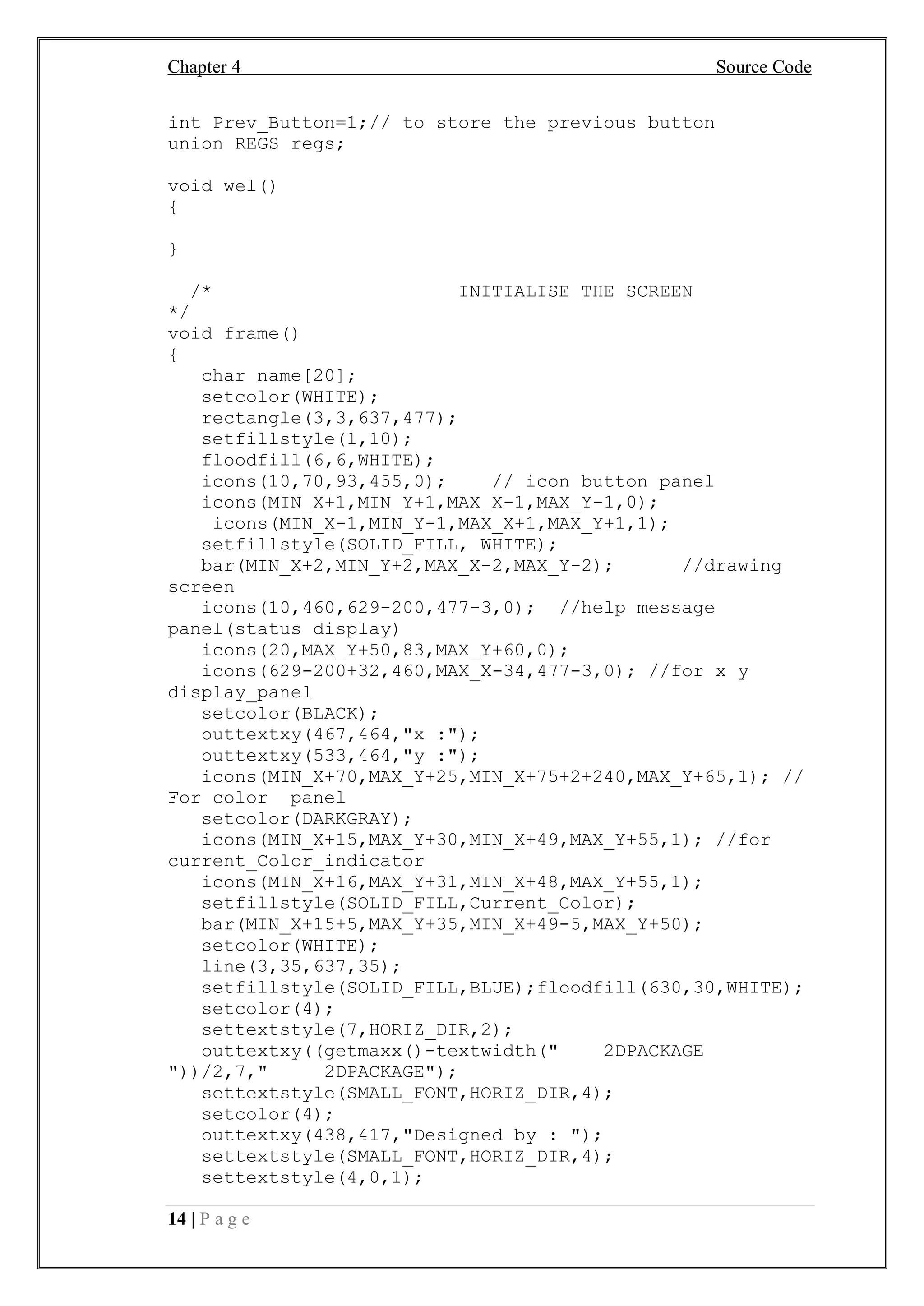 Chapter 4 Source Code
14 | P a g e
int Prev_Button=1;// to store the previous button
union REGS regs;
void wel()
{
}
/* INITIALISE THE SCREEN
*/
void frame()
{
char name[20];
setcolor(WHITE);
rectangle(3,3,637,477);
setfillstyle(1,10);
floodfill(6,6,WHITE);
icons(10,70,93,455,0); // icon button panel
icons(MIN_X+1,MIN_Y+1,MAX_X-1,MAX_Y-1,0);
icons(MIN_X-1,MIN_Y-1,MAX_X+1,MAX_Y+1,1);
setfillstyle(SOLID_FILL, WHITE);
bar(MIN_X+2,MIN_Y+2,MAX_X-2,MAX_Y-2); //drawing
screen
icons(10,460,629-200,477-3,0); //help message
panel(status display)
icons(20,MAX_Y+50,83,MAX_Y+60,0);
icons(629-200+32,460,MAX_X-34,477-3,0); //for x y
display_panel
setcolor(BLACK);
outtextxy(467,464,"x :");
outtextxy(533,464,"y :");
icons(MIN_X+70,MAX_Y+25,MIN_X+75+2+240,MAX_Y+65,1); //
For color panel
setcolor(DARKGRAY);
icons(MIN_X+15,MAX_Y+30,MIN_X+49,MAX_Y+55,1); //for
current_Color_indicator
icons(MIN_X+16,MAX_Y+31,MIN_X+48,MAX_Y+55,1);
setfillstyle(SOLID_FILL,Current_Color);
bar(MIN_X+15+5,MAX_Y+35,MIN_X+49-5,MAX_Y+50);
setcolor(WHITE);
line(3,35,637,35);
setfillstyle(SOLID_FILL,BLUE);floodfill(630,30,WHITE);
setcolor(4);
settextstyle(7,HORIZ_DIR,2);
outtextxy((getmaxx()-textwidth(" 2DPACKAGE
"))/2,7," 2DPACKAGE");
settextstyle(SMALL_FONT,HORIZ_DIR,4);
setcolor(4);
outtextxy(438,417,"Designed by : ");
settextstyle(SMALL_FONT,HORIZ_DIR,4);
settextstyle(4,0,1);
 