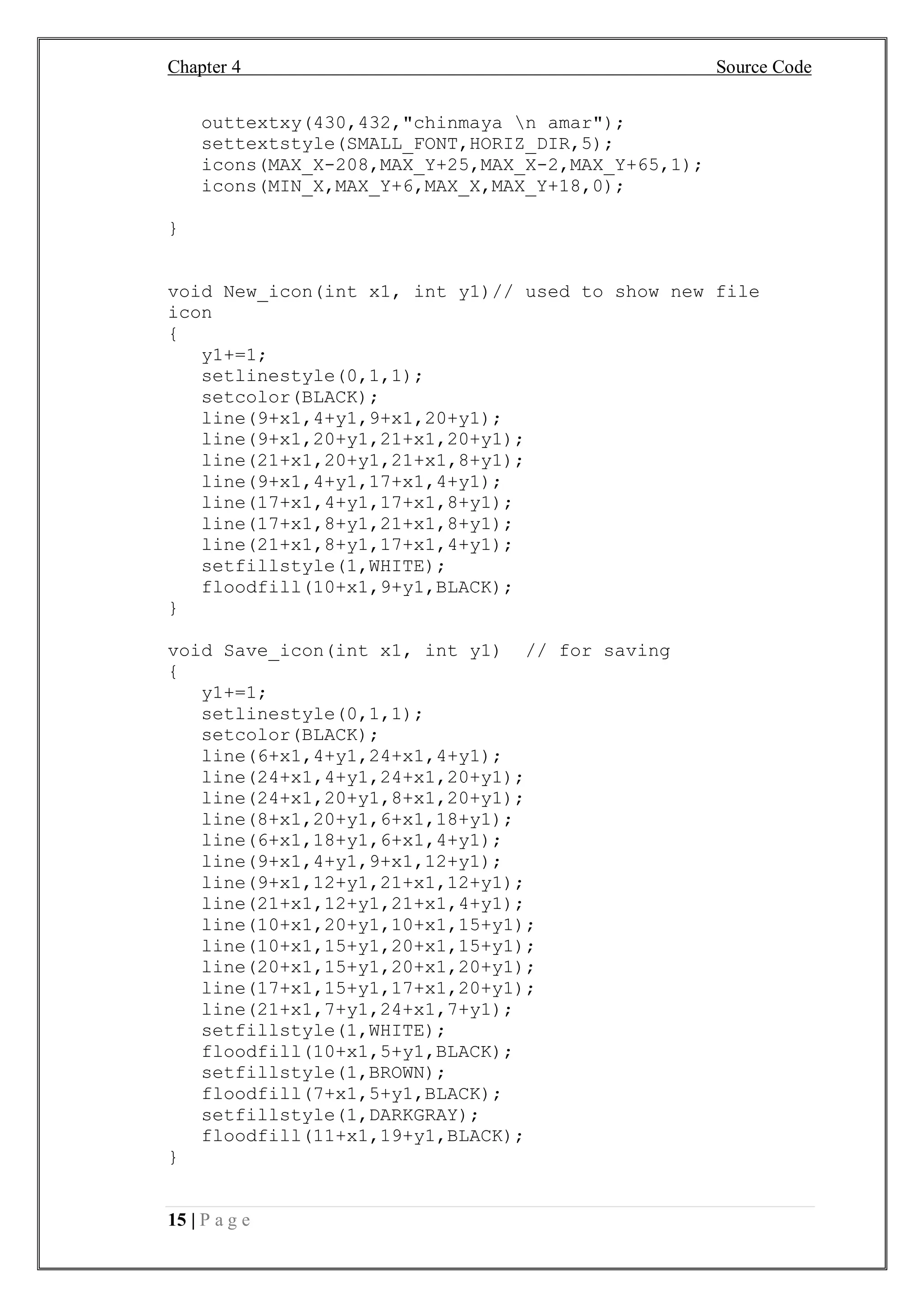 Chapter 4 Source Code
15 | P a g e
outtextxy(430,432,"chinmaya n amar");
settextstyle(SMALL_FONT,HORIZ_DIR,5);
icons(MAX_X-208,MAX_Y+25,MAX_X-2,MAX_Y+65,1);
icons(MIN_X,MAX_Y+6,MAX_X,MAX_Y+18,0);
}
void New_icon(int x1, int y1)// used to show new file
icon
{
y1+=1;
setlinestyle(0,1,1);
setcolor(BLACK);
line(9+x1,4+y1,9+x1,20+y1);
line(9+x1,20+y1,21+x1,20+y1);
line(21+x1,20+y1,21+x1,8+y1);
line(9+x1,4+y1,17+x1,4+y1);
line(17+x1,4+y1,17+x1,8+y1);
line(17+x1,8+y1,21+x1,8+y1);
line(21+x1,8+y1,17+x1,4+y1);
setfillstyle(1,WHITE);
floodfill(10+x1,9+y1,BLACK);
}
void Save_icon(int x1, int y1) // for saving
{
y1+=1;
setlinestyle(0,1,1);
setcolor(BLACK);
line(6+x1,4+y1,24+x1,4+y1);
line(24+x1,4+y1,24+x1,20+y1);
line(24+x1,20+y1,8+x1,20+y1);
line(8+x1,20+y1,6+x1,18+y1);
line(6+x1,18+y1,6+x1,4+y1);
line(9+x1,4+y1,9+x1,12+y1);
line(9+x1,12+y1,21+x1,12+y1);
line(21+x1,12+y1,21+x1,4+y1);
line(10+x1,20+y1,10+x1,15+y1);
line(10+x1,15+y1,20+x1,15+y1);
line(20+x1,15+y1,20+x1,20+y1);
line(17+x1,15+y1,17+x1,20+y1);
line(21+x1,7+y1,24+x1,7+y1);
setfillstyle(1,WHITE);
floodfill(10+x1,5+y1,BLACK);
setfillstyle(1,BROWN);
floodfill(7+x1,5+y1,BLACK);
setfillstyle(1,DARKGRAY);
floodfill(11+x1,19+y1,BLACK);
}
 