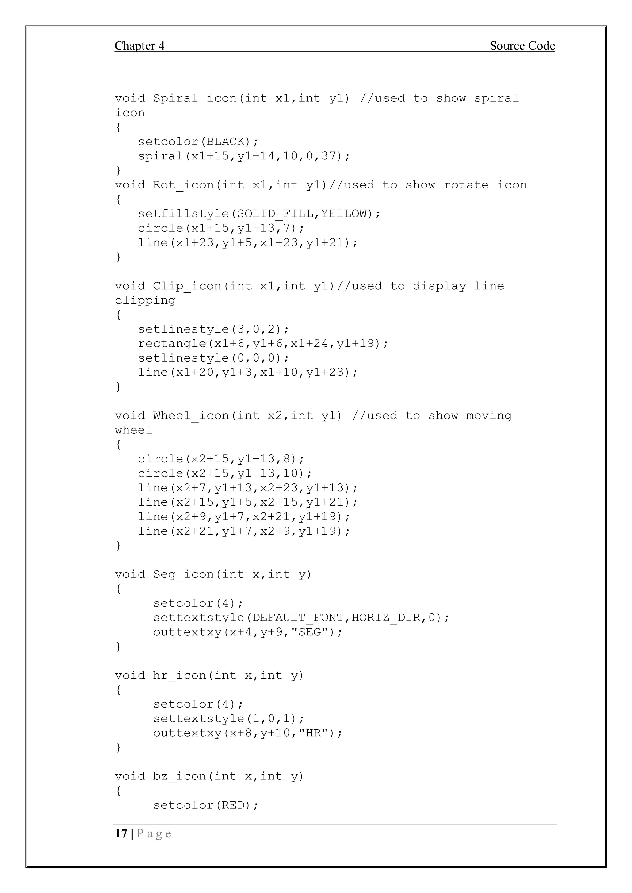 Chapter 4 Source Code
17 | P a g e
void Spiral_icon(int x1,int y1) //used to show spiral
icon
{
setcolor(BLACK);
spiral(x1+15,y1+14,10,0,37);
}
void Rot_icon(int x1,int y1)//used to show rotate icon
{
setfillstyle(SOLID_FILL,YELLOW);
circle(x1+15,y1+13,7);
line(x1+23,y1+5,x1+23,y1+21);
}
void Clip_icon(int x1,int y1)//used to display line
clipping
{
setlinestyle(3,0,2);
rectangle(x1+6,y1+6,x1+24,y1+19);
setlinestyle(0,0,0);
line(x1+20,y1+3,x1+10,y1+23);
}
void Wheel_icon(int x2,int y1) //used to show moving
wheel
{
circle(x2+15,y1+13,8);
circle(x2+15,y1+13,10);
line(x2+7,y1+13,x2+23,y1+13);
line(x2+15,y1+5,x2+15,y1+21);
line(x2+9,y1+7,x2+21,y1+19);
line(x2+21,y1+7,x2+9,y1+19);
}
void Seg_icon(int x,int y)
{
setcolor(4);
settextstyle(DEFAULT_FONT,HORIZ_DIR,0);
outtextxy(x+4,y+9,"SEG");
}
void hr_icon(int x,int y)
{
setcolor(4);
settextstyle(1,0,1);
outtextxy(x+8,y+10,"HR");
}
void bz_icon(int x,int y)
{
setcolor(RED);
 