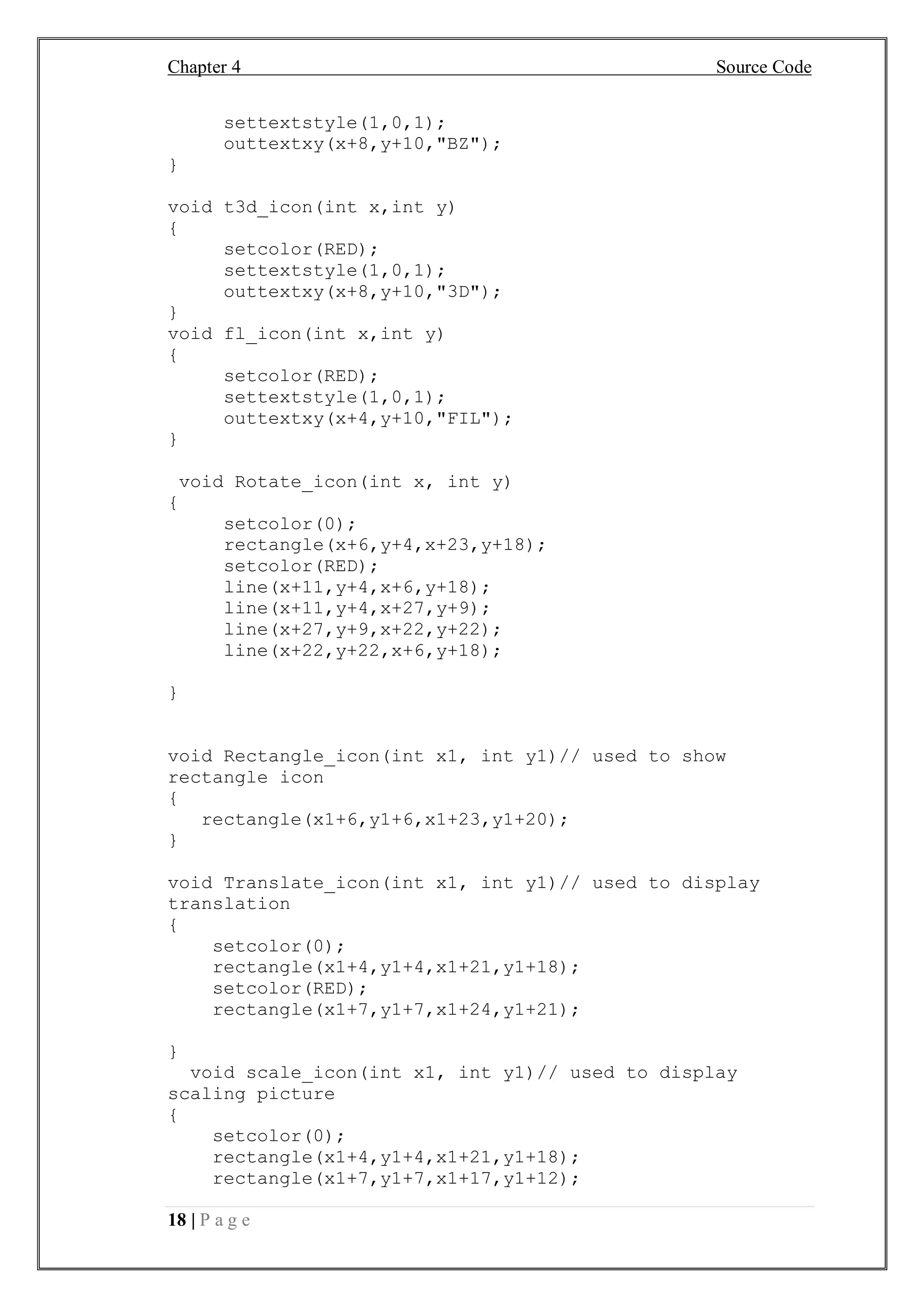 Chapter 4 Source Code
18 | P a g e
settextstyle(1,0,1);
outtextxy(x+8,y+10,"BZ");
}
void t3d_icon(int x,int y)
{
setcolor(RED);
settextstyle(1,0,1);
outtextxy(x+8,y+10,"3D");
}
void fl_icon(int x,int y)
{
setcolor(RED);
settextstyle(1,0,1);
outtextxy(x+4,y+10,"FIL");
}
void Rotate_icon(int x, int y)
{
setcolor(0);
rectangle(x+6,y+4,x+23,y+18);
setcolor(RED);
line(x+11,y+4,x+6,y+18);
line(x+11,y+4,x+27,y+9);
line(x+27,y+9,x+22,y+22);
line(x+22,y+22,x+6,y+18);
}
void Rectangle_icon(int x1, int y1)// used to show
rectangle icon
{
rectangle(x1+6,y1+6,x1+23,y1+20);
}
void Translate_icon(int x1, int y1)// used to display
translation
{
setcolor(0);
rectangle(x1+4,y1+4,x1+21,y1+18);
setcolor(RED);
rectangle(x1+7,y1+7,x1+24,y1+21);
}
void scale_icon(int x1, int y1)// used to display
scaling picture
{
setcolor(0);
rectangle(x1+4,y1+4,x1+21,y1+18);
rectangle(x1+7,y1+7,x1+17,y1+12);
 