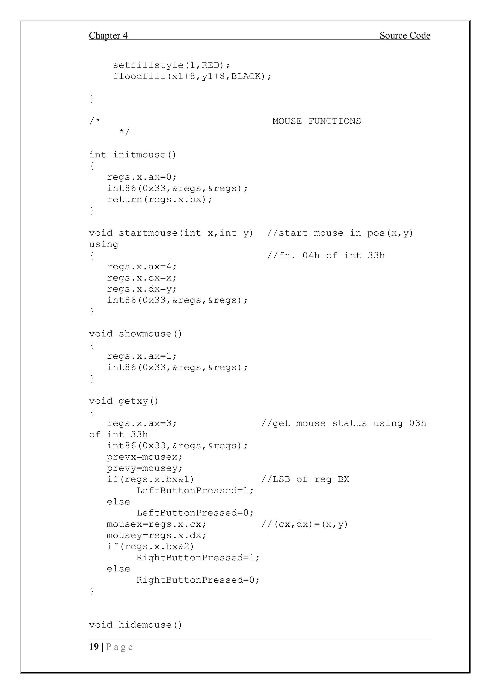 Chapter 4 Source Code
19 | P a g e
setfillstyle(1,RED);
floodfill(x1+8,y1+8,BLACK);
}
/* MOUSE FUNCTIONS
*/
int initmouse()
{
regs.x.ax=0;
int86(0x33,&regs,&regs);
return(regs.x.bx);
}
void startmouse(int x,int y) //start mouse in pos(x,y)
using
{ //fn. 04h of int 33h
regs.x.ax=4;
regs.x.cx=x;
regs.x.dx=y;
int86(0x33,&regs,&regs);
}
void showmouse()
{
regs.x.ax=1;
int86(0x33,&regs,&regs);
}
void getxy()
{
regs.x.ax=3; //get mouse status using 03h
of int 33h
int86(0x33,&regs,&regs);
prevx=mousex;
prevy=mousey;
if(regs.x.bx&1) //LSB of reg BX
LeftButtonPressed=1;
else
LeftButtonPressed=0;
mousex=regs.x.cx; //(cx,dx)=(x,y)
mousey=regs.x.dx;
if(regs.x.bx&2)
RightButtonPressed=1;
else
RightButtonPressed=0;
}
void hidemouse()
 