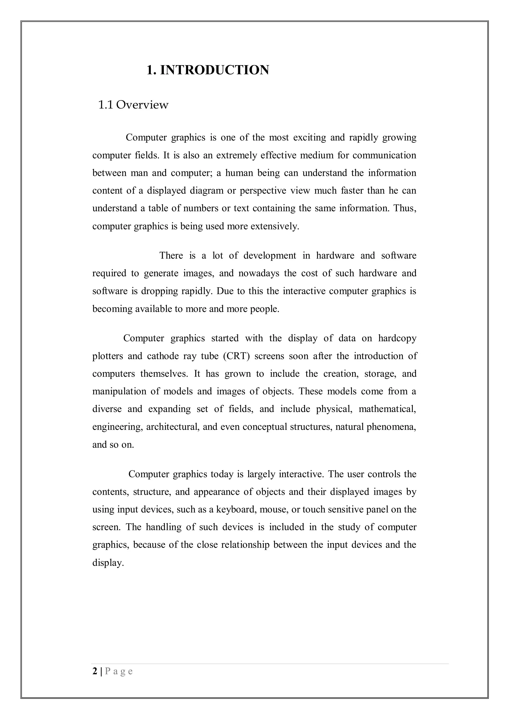 2 | P a g e
1. INTRODUCTION
1.1 Overview
Computer graphics is one of the most exciting and rapidly growing
computer fields. It is also an extremely effective medium for communication
between man and computer; a human being can understand the information
content of a displayed diagram or perspective view much faster than he can
understand a table of numbers or text containing the same information. Thus,
computer graphics is being used more extensively.
There is a lot of development in hardware and software
required to generate images, and nowadays the cost of such hardware and
software is dropping rapidly. Due to this the interactive computer graphics is
becoming available to more and more people.
Computer graphics started with the display of data on hardcopy
plotters and cathode ray tube (CRT) screens soon after the introduction of
computers themselves. It has grown to include the creation, storage, and
manipulation of models and images of objects. These models come from a
diverse and expanding set of fields, and include physical, mathematical,
engineering, architectural, and even conceptual structures, natural phenomena,
and so on.
Computer graphics today is largely interactive. The user controls the
contents, structure, and appearance of objects and their displayed images by
using input devices, such as a keyboard, mouse, or touch sensitive panel on the
screen. The handling of such devices is included in the study of computer
graphics, because of the close relationship between the input devices and the
display.
 