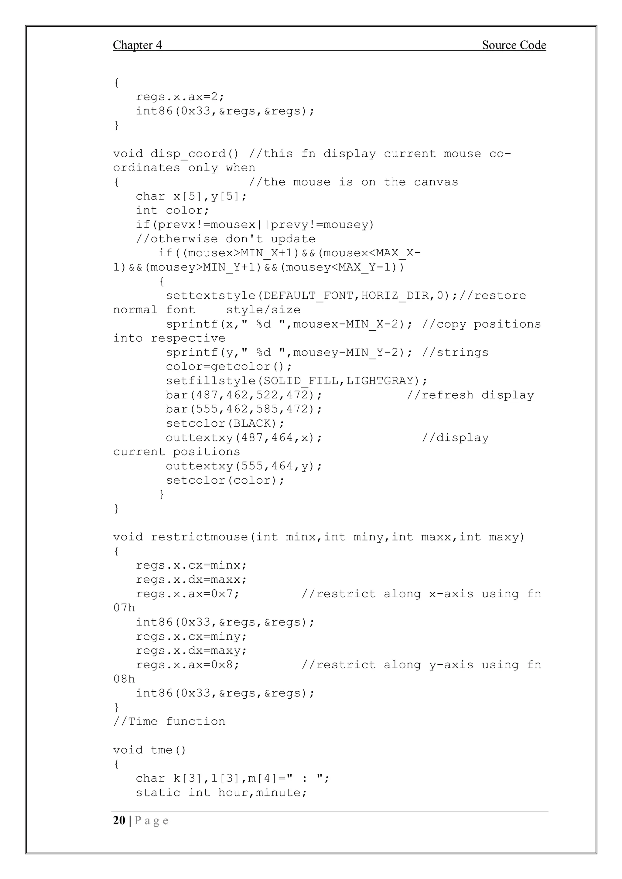 Chapter 4 Source Code
20 | P a g e
{
regs.x.ax=2;
int86(0x33,&regs,&regs);
}
void disp_coord() //this fn display current mouse co-
ordinates only when
{ //the mouse is on the canvas
char x[5],y[5];
int color;
if(prevx!=mousex||prevy!=mousey)
//otherwise don't update
if((mousex>MIN_X+1)&&(mousex<MAX_X-
1)&&(mousey>MIN_Y+1)&&(mousey<MAX_Y-1))
{
settextstyle(DEFAULT_FONT,HORIZ_DIR,0);//restore
normal font style/size
sprintf(x," %d ",mousex-MIN_X-2); //copy positions
into respective
sprintf(y," %d ",mousey-MIN_Y-2); //strings
color=getcolor();
setfillstyle(SOLID_FILL,LIGHTGRAY);
bar(487,462,522,472); //refresh display
bar(555,462,585,472);
setcolor(BLACK);
outtextxy(487,464,x); //display
current positions
outtextxy(555,464,y);
setcolor(color);
}
}
void restrictmouse(int minx,int miny,int maxx,int maxy)
{
regs.x.cx=minx;
regs.x.dx=maxx;
regs.x.ax=0x7; //restrict along x-axis using fn
07h
int86(0x33,&regs,&regs);
regs.x.cx=miny;
regs.x.dx=maxy;
regs.x.ax=0x8; //restrict along y-axis using fn
08h
int86(0x33,&regs,&regs);
}
//Time function
void tme()
{
char k[3],l[3],m[4]=" : ";
static int hour,minute;
 
