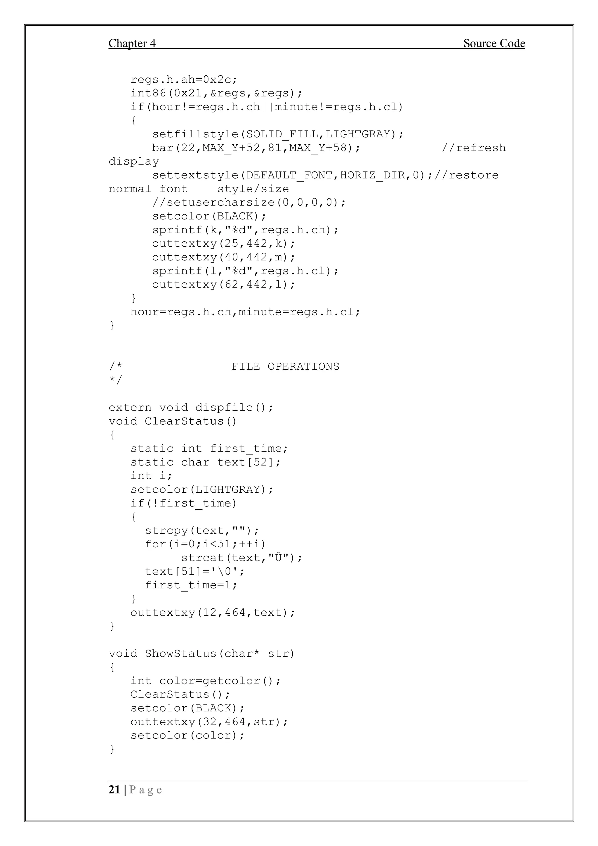 Chapter 4 Source Code
21 | P a g e
regs.h.ah=0x2c;
int86(0x21,&regs,&regs);
if(hour!=regs.h.ch||minute!=regs.h.cl)
{
setfillstyle(SOLID_FILL,LIGHTGRAY);
bar(22,MAX_Y+52,81,MAX_Y+58); //refresh
display
settextstyle(DEFAULT_FONT,HORIZ_DIR,0);//restore
normal font style/size
//setusercharsize(0,0,0,0);
setcolor(BLACK);
sprintf(k,"%d",regs.h.ch);
outtextxy(25,442,k);
outtextxy(40,442,m);
sprintf(l,"%d",regs.h.cl);
outtextxy(62,442,l);
}
hour=regs.h.ch,minute=regs.h.cl;
}
/* FILE OPERATIONS
*/
extern void dispfile();
void ClearStatus()
{
static int first_time;
static char text[52];
int i;
setcolor(LIGHTGRAY);
if(!first_time)
{
strcpy(text,"");
for(i=0;i<51;++i)
strcat(text,"Û");
text[51]='0';
first_time=1;
}
outtextxy(12,464,text);
}
void ShowStatus(char* str)
{
int color=getcolor();
ClearStatus();
setcolor(BLACK);
outtextxy(32,464,str);
setcolor(color);
}
 