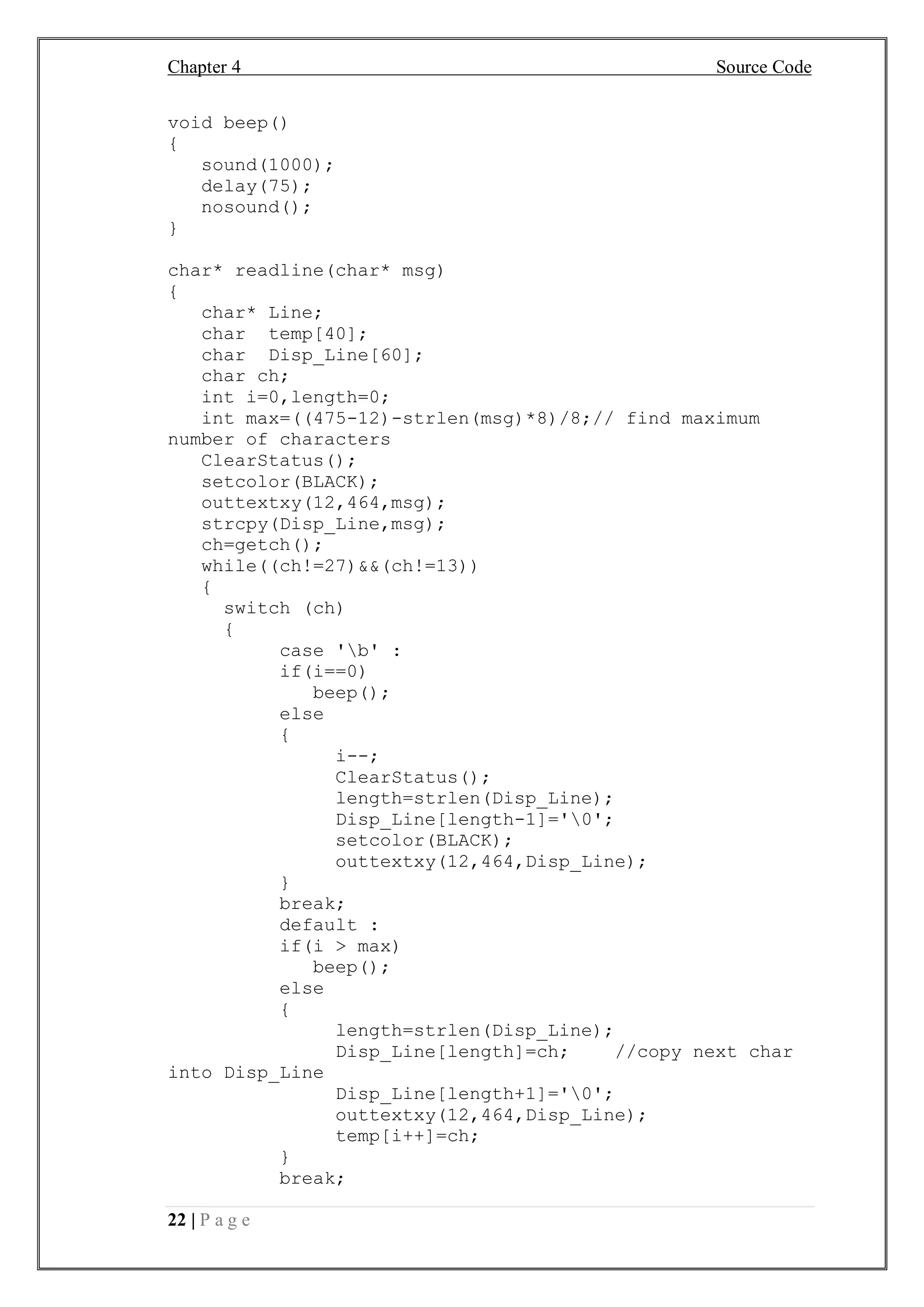 Chapter 4 Source Code
22 | P a g e
void beep()
{
sound(1000);
delay(75);
nosound();
}
char* readline(char* msg)
{
char* Line;
char temp[40];
char Disp_Line[60];
char ch;
int i=0,length=0;
int max=((475-12)-strlen(msg)*8)/8;// find maximum
number of characters
ClearStatus();
setcolor(BLACK);
outtextxy(12,464,msg);
strcpy(Disp_Line,msg);
ch=getch();
while((ch!=27)&&(ch!=13))
{
switch (ch)
{
case 'b' :
if(i==0)
beep();
else
{
i--;
ClearStatus();
length=strlen(Disp_Line);
Disp_Line[length-1]='0';
setcolor(BLACK);
outtextxy(12,464,Disp_Line);
}
break;
default :
if(i > max)
beep();
else
{
length=strlen(Disp_Line);
Disp_Line[length]=ch; //copy next char
into Disp_Line
Disp_Line[length+1]='0';
outtextxy(12,464,Disp_Line);
temp[i++]=ch;
}
break;
 