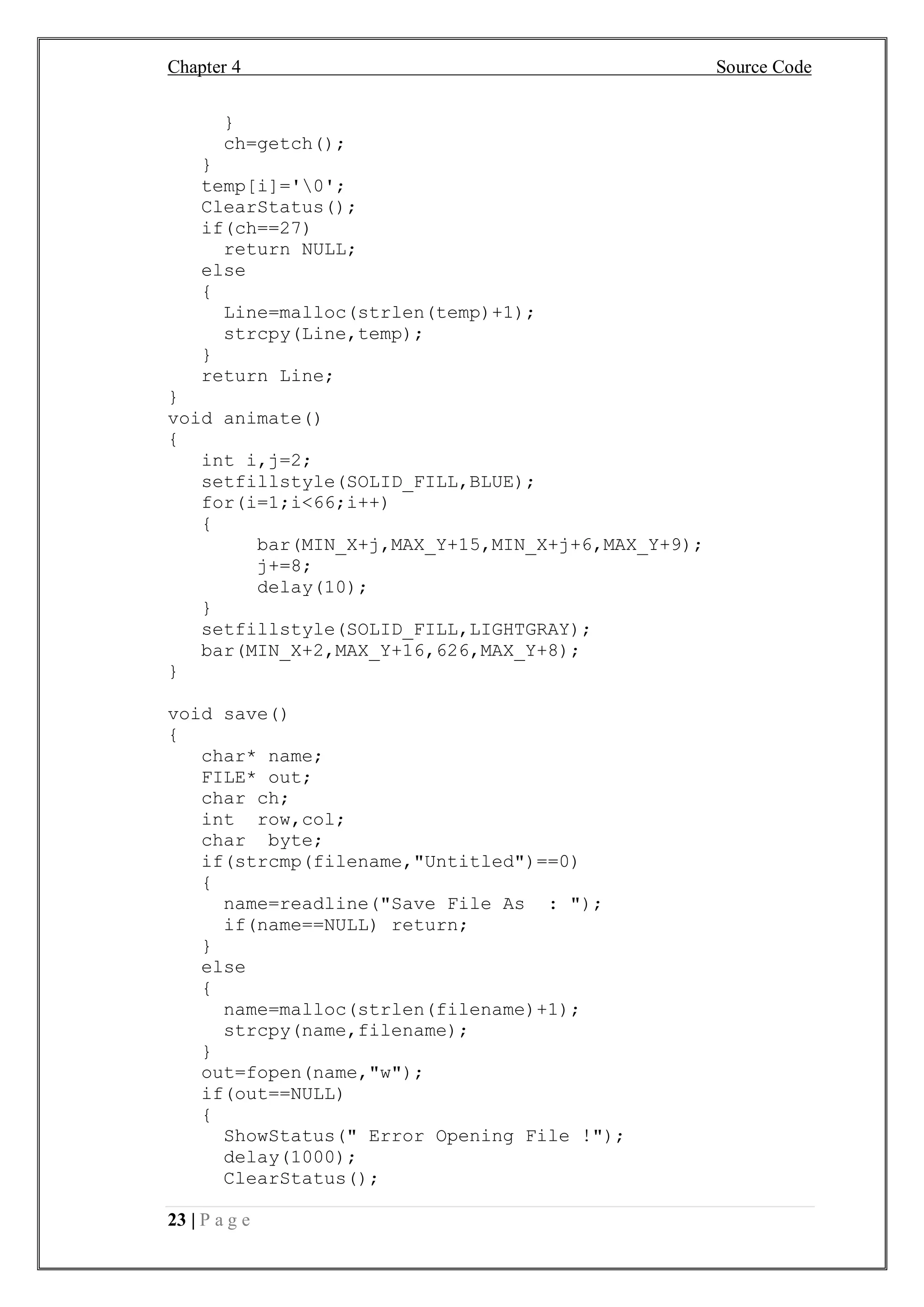 Chapter 4 Source Code
23 | P a g e
}
ch=getch();
}
temp[i]='0';
ClearStatus();
if(ch==27)
return NULL;
else
{
Line=malloc(strlen(temp)+1);
strcpy(Line,temp);
}
return Line;
}
void animate()
{
int i,j=2;
setfillstyle(SOLID_FILL,BLUE);
for(i=1;i<66;i++)
{
bar(MIN_X+j,MAX_Y+15,MIN_X+j+6,MAX_Y+9);
j+=8;
delay(10);
}
setfillstyle(SOLID_FILL,LIGHTGRAY);
bar(MIN_X+2,MAX_Y+16,626,MAX_Y+8);
}
void save()
{
char* name;
FILE* out;
char ch;
int row,col;
char byte;
if(strcmp(filename,"Untitled")==0)
{
name=readline("Save File As : ");
if(name==NULL) return;
}
else
{
name=malloc(strlen(filename)+1);
strcpy(name,filename);
}
out=fopen(name,"w");
if(out==NULL)
{
ShowStatus(" Error Opening File !");
delay(1000);
ClearStatus();
 