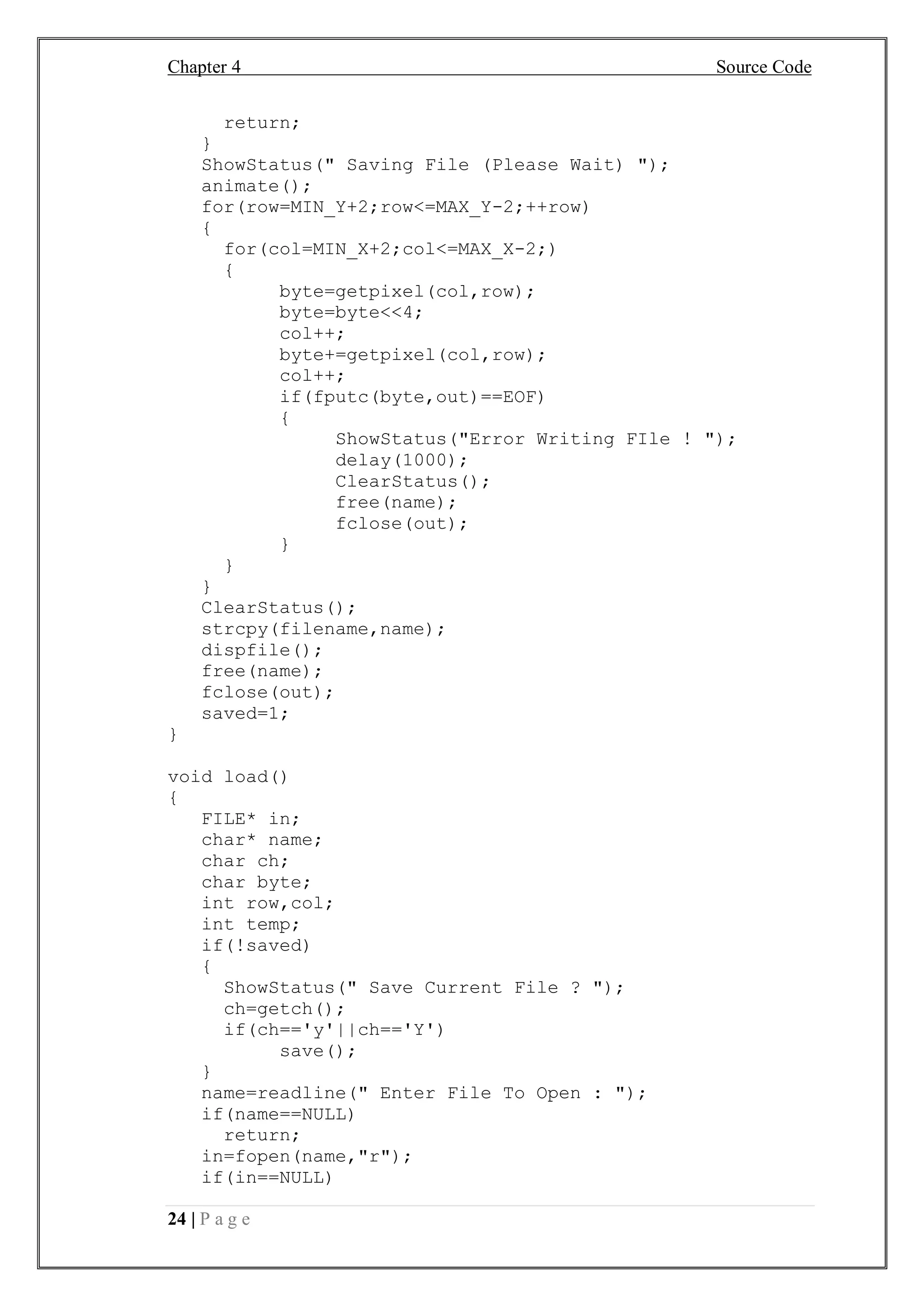 Chapter 4 Source Code
24 | P a g e
return;
}
ShowStatus(" Saving File (Please Wait) ");
animate();
for(row=MIN_Y+2;row<=MAX_Y-2;++row)
{
for(col=MIN_X+2;col<=MAX_X-2;)
{
byte=getpixel(col,row);
byte=byte<<4;
col++;
byte+=getpixel(col,row);
col++;
if(fputc(byte,out)==EOF)
{
ShowStatus("Error Writing FIle ! ");
delay(1000);
ClearStatus();
free(name);
fclose(out);
}
}
}
ClearStatus();
strcpy(filename,name);
dispfile();
free(name);
fclose(out);
saved=1;
}
void load()
{
FILE* in;
char* name;
char ch;
char byte;
int row,col;
int temp;
if(!saved)
{
ShowStatus(" Save Current File ? ");
ch=getch();
if(ch=='y'||ch=='Y')
save();
}
name=readline(" Enter File To Open : ");
if(name==NULL)
return;
in=fopen(name,"r");
if(in==NULL)
 