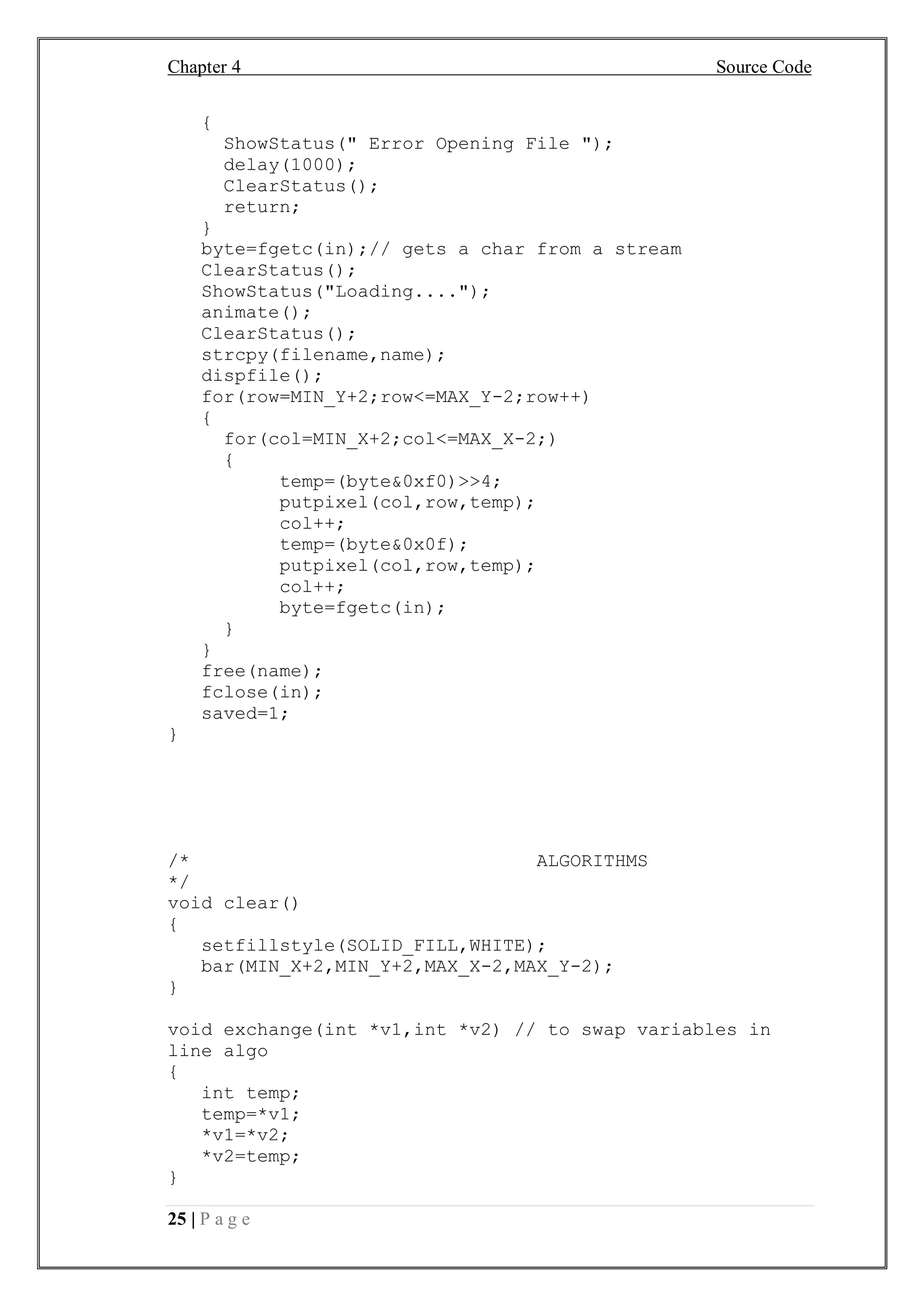 Chapter 4 Source Code
25 | P a g e
{
ShowStatus(" Error Opening File ");
delay(1000);
ClearStatus();
return;
}
byte=fgetc(in);// gets a char from a stream
ClearStatus();
ShowStatus("Loading....");
animate();
ClearStatus();
strcpy(filename,name);
dispfile();
for(row=MIN_Y+2;row<=MAX_Y-2;row++)
{
for(col=MIN_X+2;col<=MAX_X-2;)
{
temp=(byte&0xf0)>>4;
putpixel(col,row,temp);
col++;
temp=(byte&0x0f);
putpixel(col,row,temp);
col++;
byte=fgetc(in);
}
}
free(name);
fclose(in);
saved=1;
}
/* ALGORITHMS
*/
void clear()
{
setfillstyle(SOLID_FILL,WHITE);
bar(MIN_X+2,MIN_Y+2,MAX_X-2,MAX_Y-2);
}
void exchange(int *v1,int *v2) // to swap variables in
line algo
{
int temp;
temp=*v1;
*v1=*v2;
*v2=temp;
}
 
