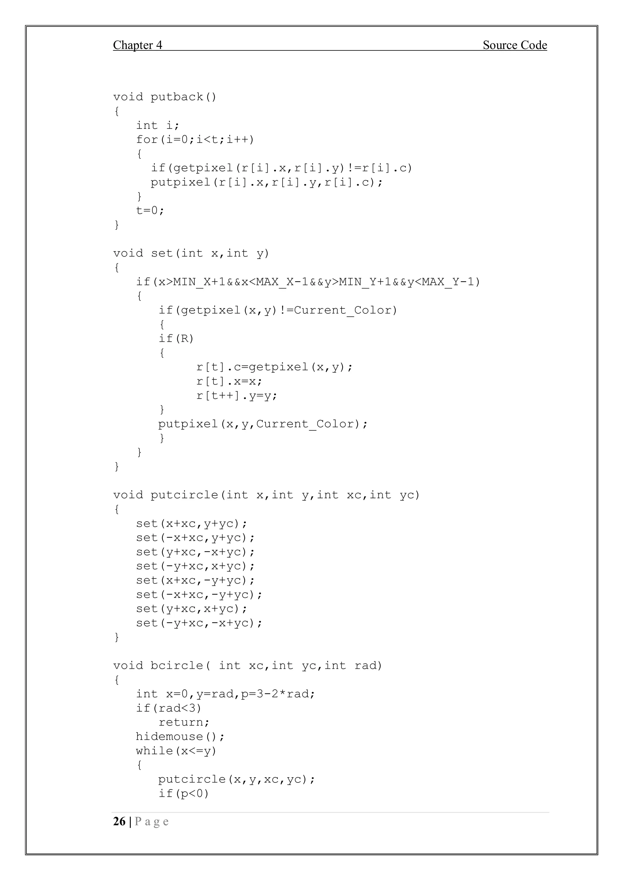 Chapter 4 Source Code
26 | P a g e
void putback()
{
int i;
for(i=0;i<t;i++)
{
if(getpixel(r[i].x,r[i].y)!=r[i].c)
putpixel(r[i].x,r[i].y,r[i].c);
}
t=0;
}
void set(int x,int y)
{
if(x>MIN_X+1&&x<MAX_X-1&&y>MIN_Y+1&&y<MAX_Y-1)
{
if(getpixel(x,y)!=Current_Color)
{
if(R)
{
r[t].c=getpixel(x,y);
r[t].x=x;
r[t++].y=y;
}
putpixel(x,y,Current_Color);
}
}
}
void putcircle(int x,int y,int xc,int yc)
{
set(x+xc,y+yc);
set(-x+xc,y+yc);
set(y+xc,-x+yc);
set(-y+xc,x+yc);
set(x+xc,-y+yc);
set(-x+xc,-y+yc);
set(y+xc,x+yc);
set(-y+xc,-x+yc);
}
void bcircle( int xc,int yc,int rad)
{
int x=0,y=rad,p=3-2*rad;
if(rad<3)
return;
hidemouse();
while(x<=y)
{
putcircle(x,y,xc,yc);
if(p<0)
 