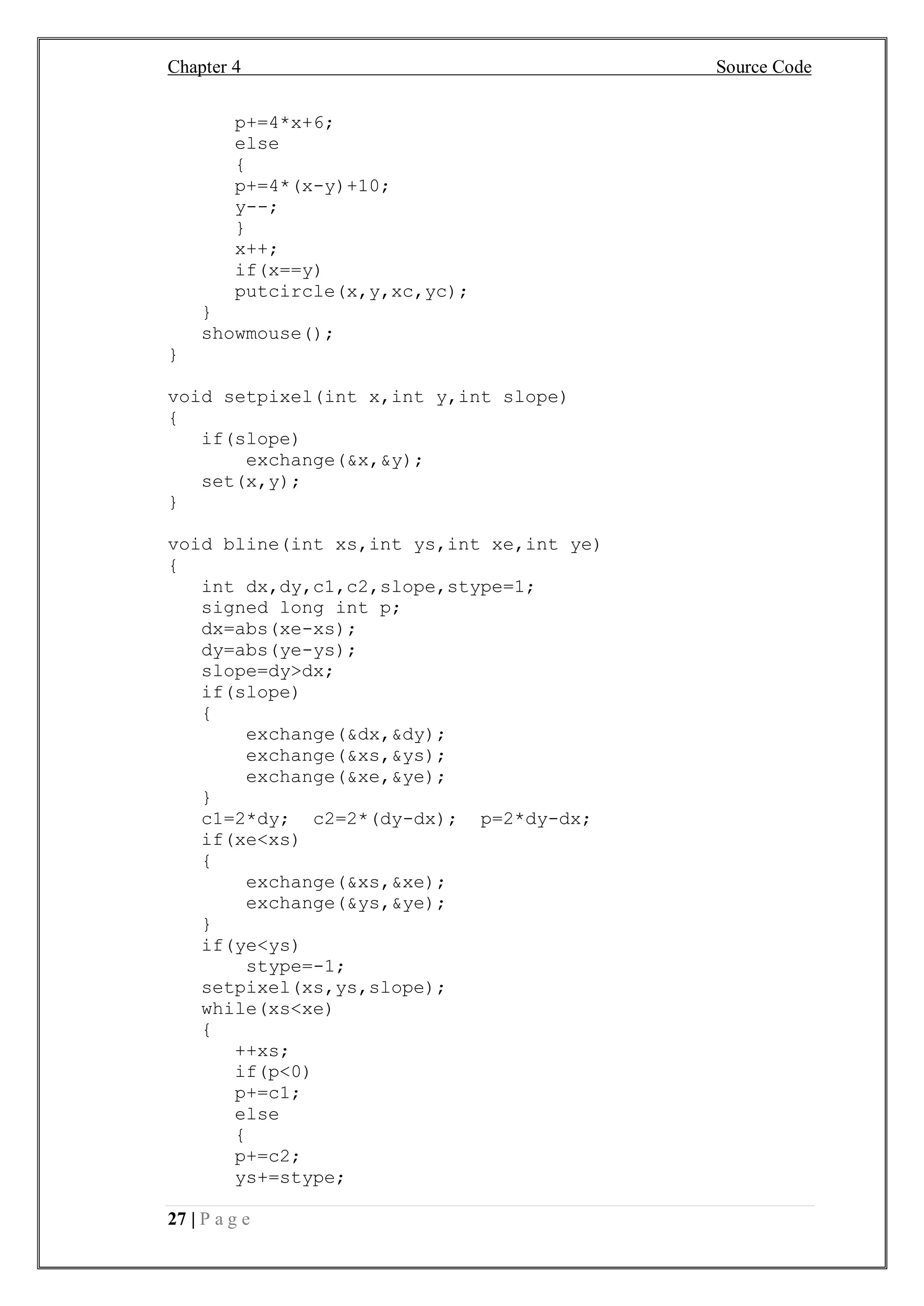 Chapter 4 Source Code
27 | P a g e
p+=4*x+6;
else
{
p+=4*(x-y)+10;
y--;
}
x++;
if(x==y)
putcircle(x,y,xc,yc);
}
showmouse();
}
void setpixel(int x,int y,int slope)
{
if(slope)
exchange(&x,&y);
set(x,y);
}
void bline(int xs,int ys,int xe,int ye)
{
int dx,dy,c1,c2,slope,stype=1;
signed long int p;
dx=abs(xe-xs);
dy=abs(ye-ys);
slope=dy>dx;
if(slope)
{
exchange(&dx,&dy);
exchange(&xs,&ys);
exchange(&xe,&ye);
}
c1=2*dy; c2=2*(dy-dx); p=2*dy-dx;
if(xe<xs)
{
exchange(&xs,&xe);
exchange(&ys,&ye);
}
if(ye<ys)
stype=-1;
setpixel(xs,ys,slope);
while(xs<xe)
{
++xs;
if(p<0)
p+=c1;
else
{
p+=c2;
ys+=stype;
 