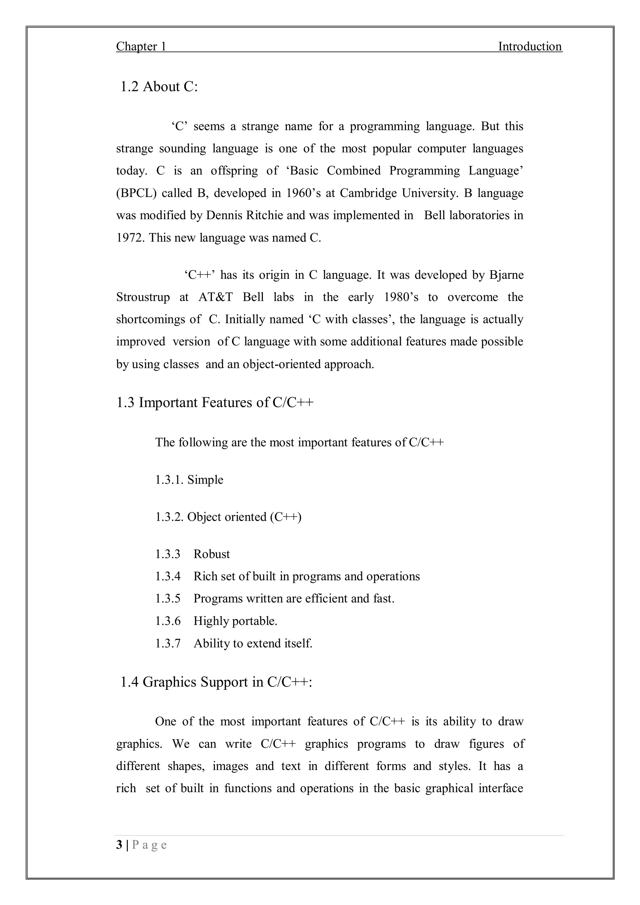 Chapter 1 Introduction
3 | P a g e
1.2 About C:
‘C’ seems a strange name for a programming language. But this
strange sounding language is one of the most popular computer languages
today. C is an offspring of ‘Basic Combined Programming Language’
(BPCL) called B, developed in 1960’s at Cambridge University. B language
was modified by Dennis Ritchie and was implemented in Bell laboratories in
1972. This new language was named C.
‘C++’ has its origin in C language. It was developed by Bjarne
Stroustrup at AT&T Bell labs in the early 1980’s to overcome the
shortcomings of C. Initially named ‘C with classes’, the language is actually
improved version of C language with some additional features made possible
by using classes and an object-oriented approach.
1.3 Important Features of C/C++
The following are the most important features of C/C++
1.3.1. Simple
1.3.2. Object oriented (C++)
1.3.3 Robust
1.3.4 Rich set of built in programs and operations
1.3.5 Programs written are efficient and fast.
1.3.6 Highly portable.
1.3.7 Ability to extend itself.
1.4 Graphics Support in C/C++:
One of the most important features of C/C++ is its ability to draw
graphics. We can write C/C++ graphics programs to draw figures of
different shapes, images and text in different forms and styles. It has a
rich set of built in functions and operations in the basic graphical interface
 