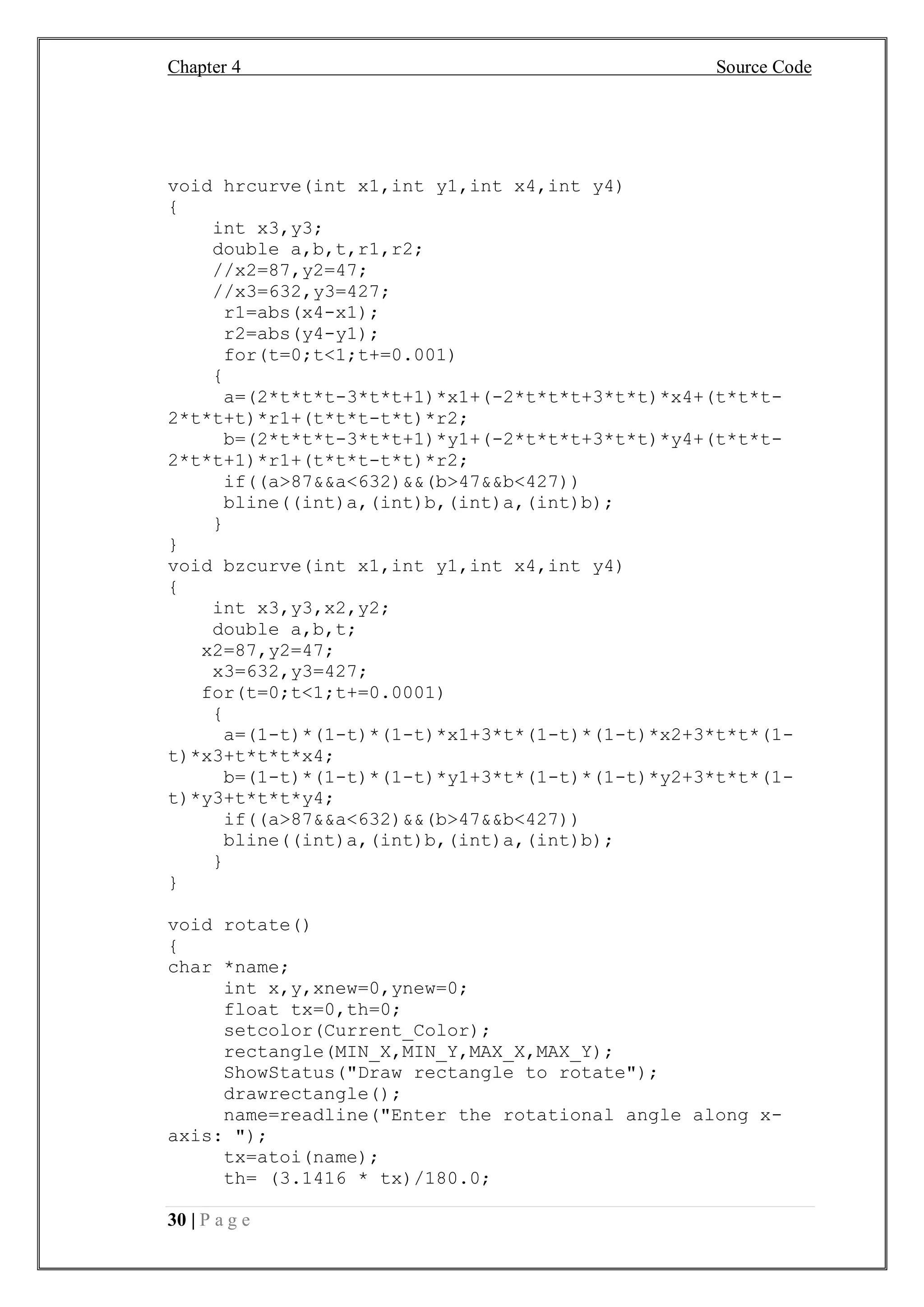 Chapter 4 Source Code
30 | P a g e
void hrcurve(int x1,int y1,int x4,int y4)
{
int x3,y3;
double a,b,t,r1,r2;
//x2=87,y2=47;
//x3=632,y3=427;
r1=abs(x4-x1);
r2=abs(y4-y1);
for(t=0;t<1;t+=0.001)
{
a=(2*t*t*t-3*t*t+1)*x1+(-2*t*t*t+3*t*t)*x4+(t*t*t-
2*t*t+t)*r1+(t*t*t-t*t)*r2;
b=(2*t*t*t-3*t*t+1)*y1+(-2*t*t*t+3*t*t)*y4+(t*t*t-
2*t*t+1)*r1+(t*t*t-t*t)*r2;
if((a>87&&a<632)&&(b>47&&b<427))
bline((int)a,(int)b,(int)a,(int)b);
}
}
void bzcurve(int x1,int y1,int x4,int y4)
{
int x3,y3,x2,y2;
double a,b,t;
x2=87,y2=47;
x3=632,y3=427;
for(t=0;t<1;t+=0.0001)
{
a=(1-t)*(1-t)*(1-t)*x1+3*t*(1-t)*(1-t)*x2+3*t*t*(1-
t)*x3+t*t*t*x4;
b=(1-t)*(1-t)*(1-t)*y1+3*t*(1-t)*(1-t)*y2+3*t*t*(1-
t)*y3+t*t*t*y4;
if((a>87&&a<632)&&(b>47&&b<427))
bline((int)a,(int)b,(int)a,(int)b);
}
}
void rotate()
{
char *name;
int x,y,xnew=0,ynew=0;
float tx=0,th=0;
setcolor(Current_Color);
rectangle(MIN_X,MIN_Y,MAX_X,MAX_Y);
ShowStatus("Draw rectangle to rotate");
drawrectangle();
name=readline("Enter the rotational angle along x-
axis: ");
tx=atoi(name);
th= (3.1416 * tx)/180.0;
 