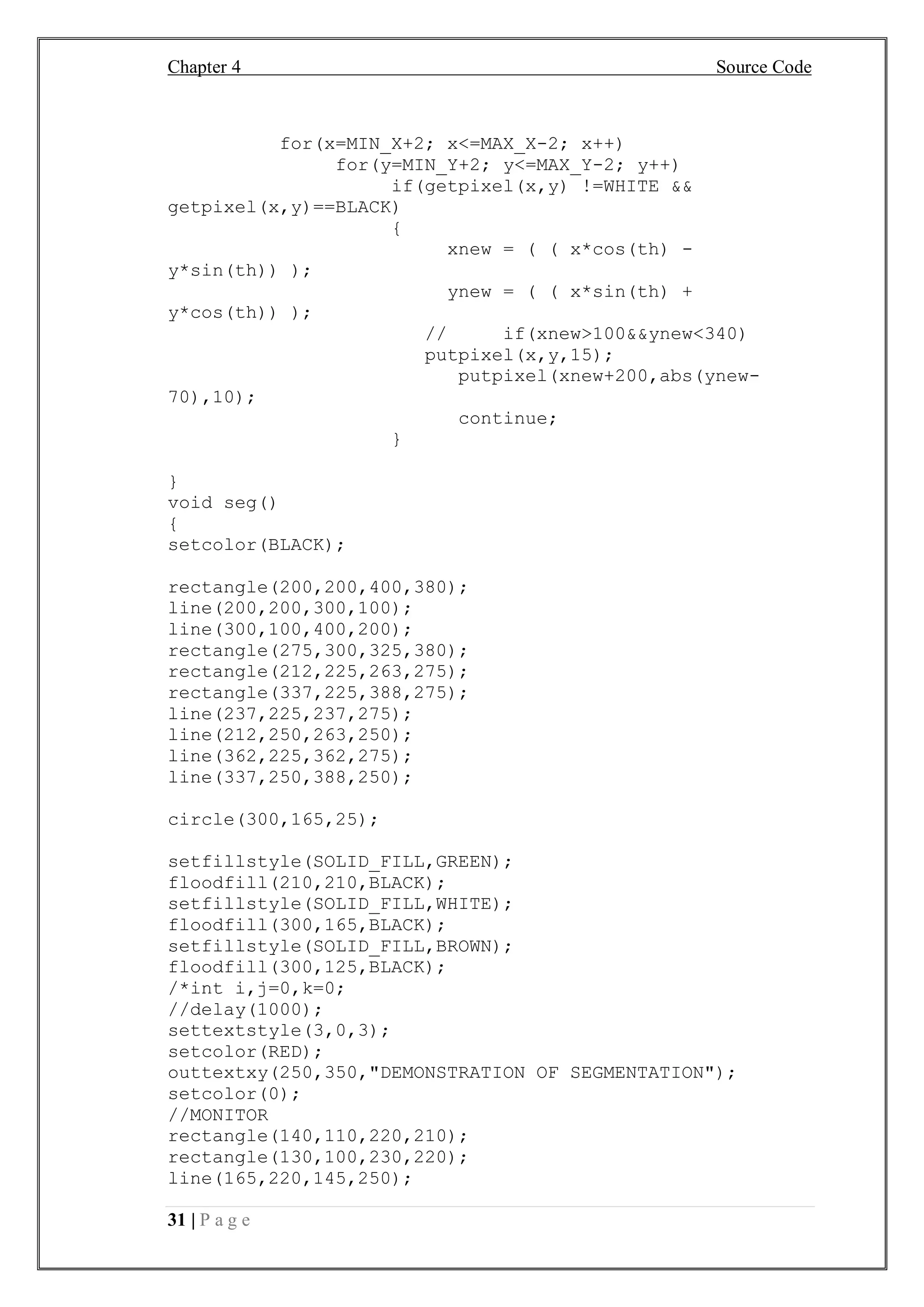Chapter 4 Source Code
31 | P a g e
for(x=MIN_X+2; x<=MAX_X-2; x++)
for(y=MIN_Y+2; y<=MAX_Y-2; y++)
if(getpixel(x,y) !=WHITE &&
getpixel(x,y)==BLACK)
{
xnew = ( ( x*cos(th) -
y*sin(th)) );
ynew = ( ( x*sin(th) +
y*cos(th)) );
// if(xnew>100&&ynew<340)
putpixel(x,y,15);
putpixel(xnew+200,abs(ynew-
70),10);
continue;
}
}
void seg()
{
setcolor(BLACK);
rectangle(200,200,400,380);
line(200,200,300,100);
line(300,100,400,200);
rectangle(275,300,325,380);
rectangle(212,225,263,275);
rectangle(337,225,388,275);
line(237,225,237,275);
line(212,250,263,250);
line(362,225,362,275);
line(337,250,388,250);
circle(300,165,25);
setfillstyle(SOLID_FILL,GREEN);
floodfill(210,210,BLACK);
setfillstyle(SOLID_FILL,WHITE);
floodfill(300,165,BLACK);
setfillstyle(SOLID_FILL,BROWN);
floodfill(300,125,BLACK);
/*int i,j=0,k=0;
//delay(1000);
settextstyle(3,0,3);
setcolor(RED);
outtextxy(250,350,"DEMONSTRATION OF SEGMENTATION");
setcolor(0);
//MONITOR
rectangle(140,110,220,210);
rectangle(130,100,230,220);
line(165,220,145,250);
 