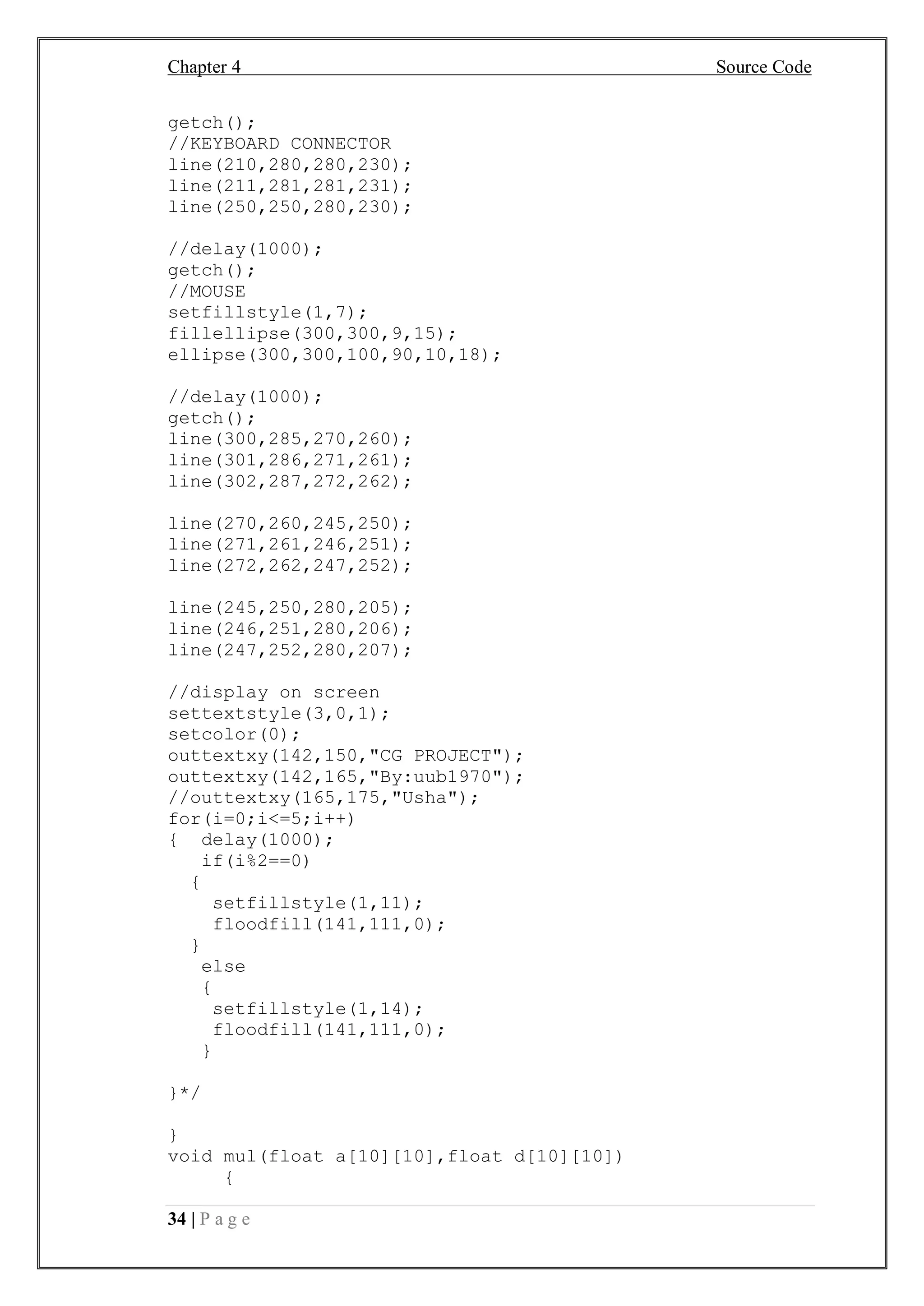 Chapter 4 Source Code
34 | P a g e
getch();
//KEYBOARD CONNECTOR
line(210,280,280,230);
line(211,281,281,231);
line(250,250,280,230);
//delay(1000);
getch();
//MOUSE
setfillstyle(1,7);
fillellipse(300,300,9,15);
ellipse(300,300,100,90,10,18);
//delay(1000);
getch();
line(300,285,270,260);
line(301,286,271,261);
line(302,287,272,262);
line(270,260,245,250);
line(271,261,246,251);
line(272,262,247,252);
line(245,250,280,205);
line(246,251,280,206);
line(247,252,280,207);
//display on screen
settextstyle(3,0,1);
setcolor(0);
outtextxy(142,150,"CG PROJECT");
outtextxy(142,165,"By:uub1970");
//outtextxy(165,175,"Usha");
for(i=0;i<=5;i++)
{ delay(1000);
if(i%2==0)
{
setfillstyle(1,11);
floodfill(141,111,0);
}
else
{
setfillstyle(1,14);
floodfill(141,111,0);
}
}*/
}
void mul(float a[10][10],float d[10][10])
{
 