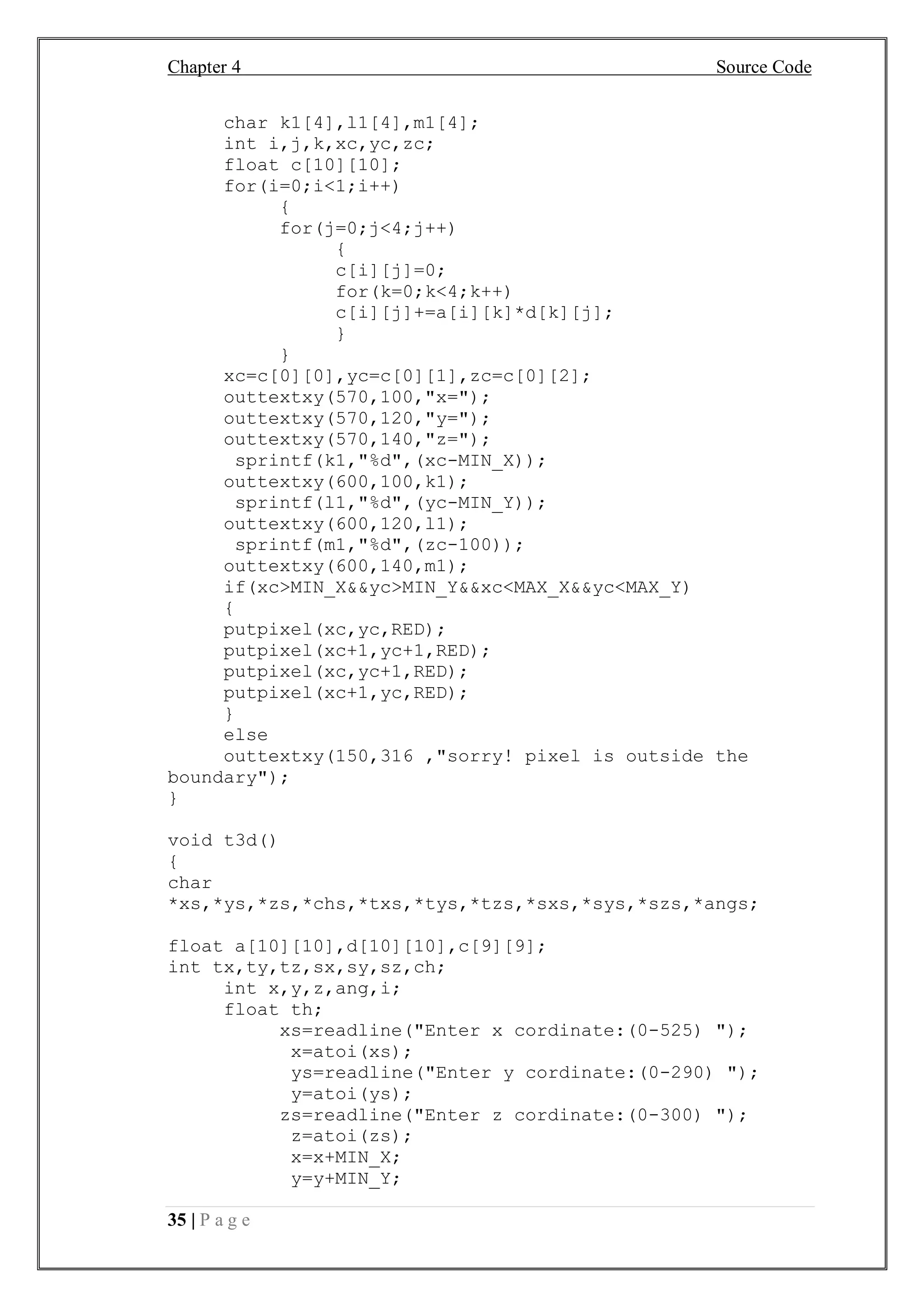 Chapter 4 Source Code
35 | P a g e
char k1[4],l1[4],m1[4];
int i,j,k,xc,yc,zc;
float c[10][10];
for(i=0;i<1;i++)
{
for(j=0;j<4;j++)
{
c[i][j]=0;
for(k=0;k<4;k++)
c[i][j]+=a[i][k]*d[k][j];
}
}
xc=c[0][0],yc=c[0][1],zc=c[0][2];
outtextxy(570,100,"x=");
outtextxy(570,120,"y=");
outtextxy(570,140,"z=");
sprintf(k1,"%d",(xc-MIN_X));
outtextxy(600,100,k1);
sprintf(l1,"%d",(yc-MIN_Y));
outtextxy(600,120,l1);
sprintf(m1,"%d",(zc-100));
outtextxy(600,140,m1);
if(xc>MIN_X&&yc>MIN_Y&&xc<MAX_X&&yc<MAX_Y)
{
putpixel(xc,yc,RED);
putpixel(xc+1,yc+1,RED);
putpixel(xc,yc+1,RED);
putpixel(xc+1,yc,RED);
}
else
outtextxy(150,316 ,"sorry! pixel is outside the
boundary");
}
void t3d()
{
char
*xs,*ys,*zs,*chs,*txs,*tys,*tzs,*sxs,*sys,*szs,*angs;
float a[10][10],d[10][10],c[9][9];
int tx,ty,tz,sx,sy,sz,ch;
int x,y,z,ang,i;
float th;
xs=readline("Enter x cordinate:(0-525) ");
x=atoi(xs);
ys=readline("Enter y cordinate:(0-290) ");
y=atoi(ys);
zs=readline("Enter z cordinate:(0-300) ");
z=atoi(zs);
x=x+MIN_X;
y=y+MIN_Y;
 