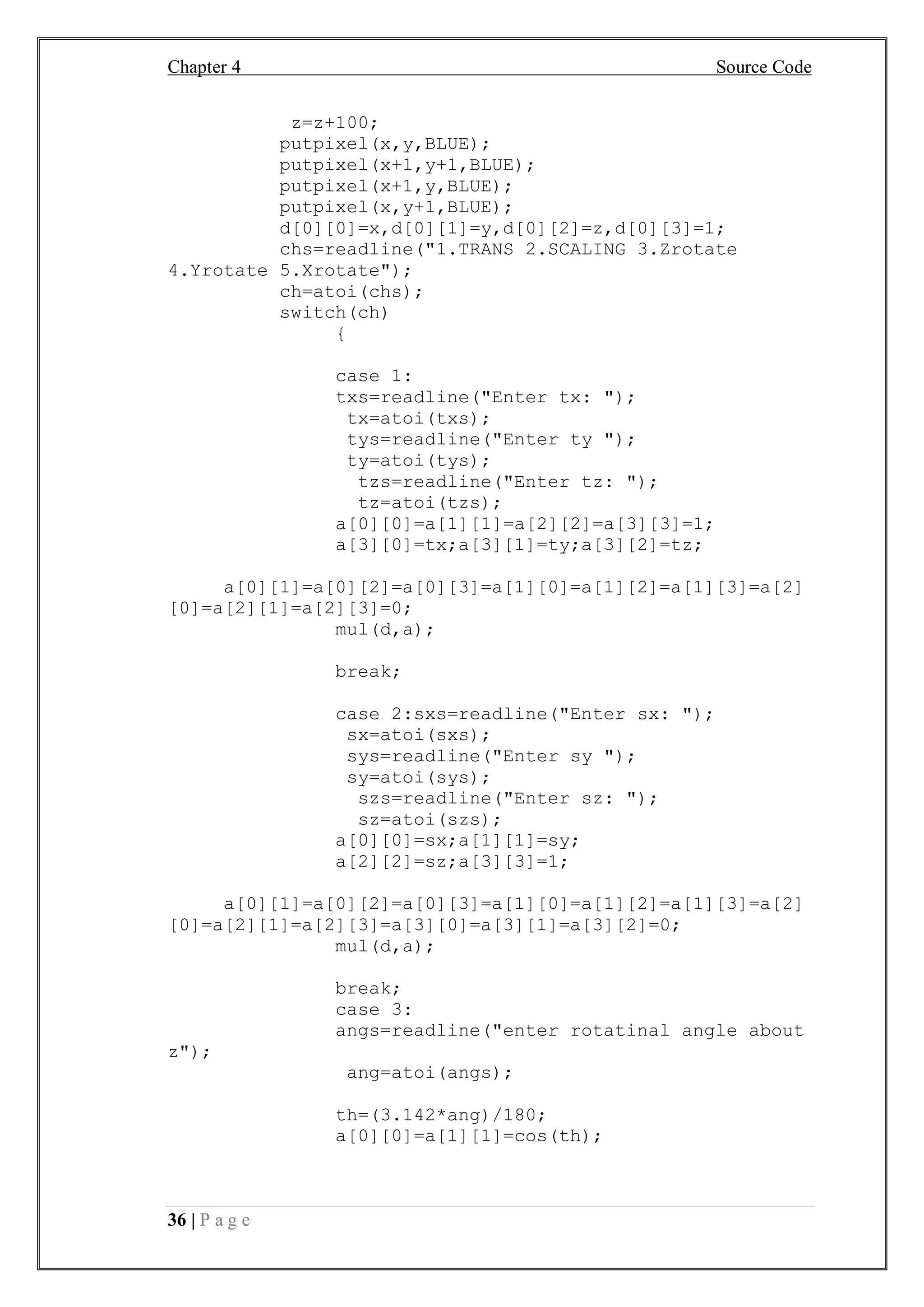 Chapter 4 Source Code
36 | P a g e
z=z+100;
putpixel(x,y,BLUE);
putpixel(x+1,y+1,BLUE);
putpixel(x+1,y,BLUE);
putpixel(x,y+1,BLUE);
d[0][0]=x,d[0][1]=y,d[0][2]=z,d[0][3]=1;
chs=readline("1.TRANS 2.SCALING 3.Zrotate
4.Yrotate 5.Xrotate");
ch=atoi(chs);
switch(ch)
{
case 1:
txs=readline("Enter tx: ");
tx=atoi(txs);
tys=readline("Enter ty ");
ty=atoi(tys);
tzs=readline("Enter tz: ");
tz=atoi(tzs);
a[0][0]=a[1][1]=a[2][2]=a[3][3]=1;
a[3][0]=tx;a[3][1]=ty;a[3][2]=tz;
a[0][1]=a[0][2]=a[0][3]=a[1][0]=a[1][2]=a[1][3]=a[2]
[0]=a[2][1]=a[2][3]=0;
mul(d,a);
break;
case 2:sxs=readline("Enter sx: ");
sx=atoi(sxs);
sys=readline("Enter sy ");
sy=atoi(sys);
szs=readline("Enter sz: ");
sz=atoi(szs);
a[0][0]=sx;a[1][1]=sy;
a[2][2]=sz;a[3][3]=1;
a[0][1]=a[0][2]=a[0][3]=a[1][0]=a[1][2]=a[1][3]=a[2]
[0]=a[2][1]=a[2][3]=a[3][0]=a[3][1]=a[3][2]=0;
mul(d,a);
break;
case 3:
angs=readline("enter rotatinal angle about
z");
ang=atoi(angs);
th=(3.142*ang)/180;
a[0][0]=a[1][1]=cos(th);
 
