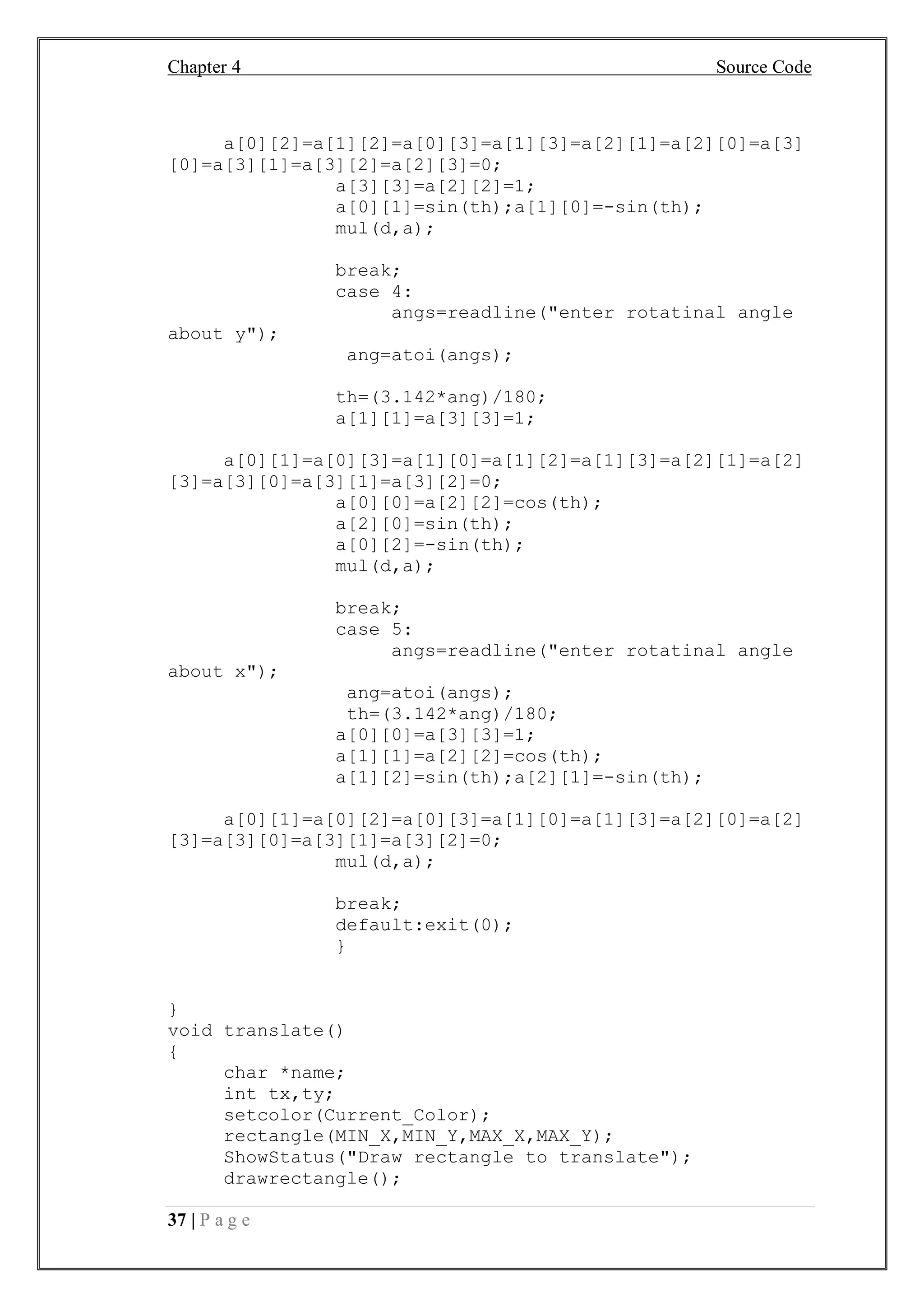 Chapter 4 Source Code
37 | P a g e
a[0][2]=a[1][2]=a[0][3]=a[1][3]=a[2][1]=a[2][0]=a[3]
[0]=a[3][1]=a[3][2]=a[2][3]=0;
a[3][3]=a[2][2]=1;
a[0][1]=sin(th);a[1][0]=-sin(th);
mul(d,a);
break;
case 4:
angs=readline("enter rotatinal angle
about y");
ang=atoi(angs);
th=(3.142*ang)/180;
a[1][1]=a[3][3]=1;
a[0][1]=a[0][3]=a[1][0]=a[1][2]=a[1][3]=a[2][1]=a[2]
[3]=a[3][0]=a[3][1]=a[3][2]=0;
a[0][0]=a[2][2]=cos(th);
a[2][0]=sin(th);
a[0][2]=-sin(th);
mul(d,a);
break;
case 5:
angs=readline("enter rotatinal angle
about x");
ang=atoi(angs);
th=(3.142*ang)/180;
a[0][0]=a[3][3]=1;
a[1][1]=a[2][2]=cos(th);
a[1][2]=sin(th);a[2][1]=-sin(th);
a[0][1]=a[0][2]=a[0][3]=a[1][0]=a[1][3]=a[2][0]=a[2]
[3]=a[3][0]=a[3][1]=a[3][2]=0;
mul(d,a);
break;
default:exit(0);
}
}
void translate()
{
char *name;
int tx,ty;
setcolor(Current_Color);
rectangle(MIN_X,MIN_Y,MAX_X,MAX_Y);
ShowStatus("Draw rectangle to translate");
drawrectangle();
 