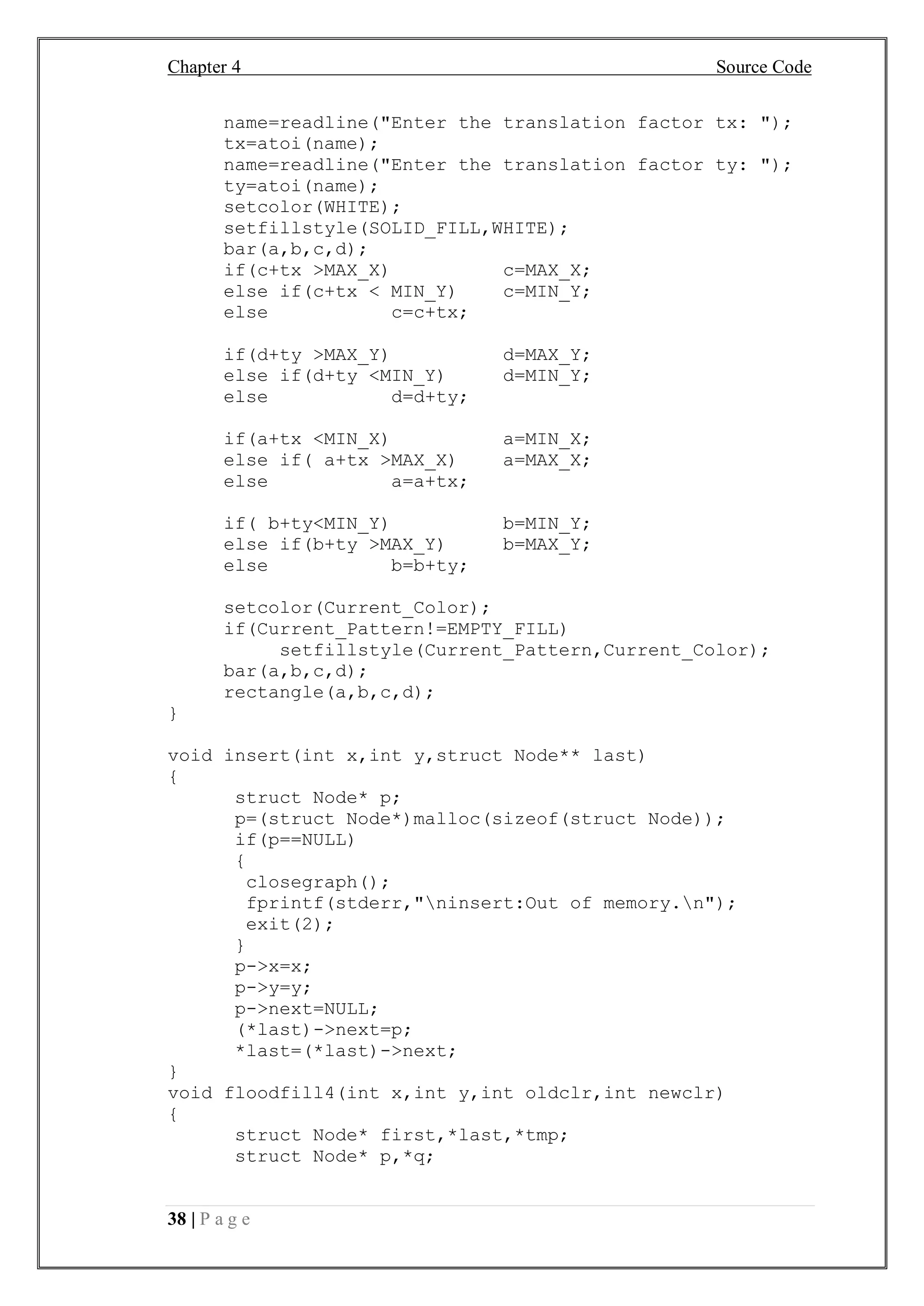 Chapter 4 Source Code
38 | P a g e
name=readline("Enter the translation factor tx: ");
tx=atoi(name);
name=readline("Enter the translation factor ty: ");
ty=atoi(name);
setcolor(WHITE);
setfillstyle(SOLID_FILL,WHITE);
bar(a,b,c,d);
if(c+tx >MAX_X) c=MAX_X;
else if(c+tx < MIN_Y) c=MIN_Y;
else c=c+tx;
if(d+ty >MAX_Y) d=MAX_Y;
else if(d+ty <MIN_Y) d=MIN_Y;
else d=d+ty;
if(a+tx <MIN_X) a=MIN_X;
else if( a+tx >MAX_X) a=MAX_X;
else a=a+tx;
if( b+ty<MIN_Y) b=MIN_Y;
else if(b+ty >MAX_Y) b=MAX_Y;
else b=b+ty;
setcolor(Current_Color);
if(Current_Pattern!=EMPTY_FILL)
setfillstyle(Current_Pattern,Current_Color);
bar(a,b,c,d);
rectangle(a,b,c,d);
}
void insert(int x,int y,struct Node** last)
{
struct Node* p;
p=(struct Node*)malloc(sizeof(struct Node));
if(p==NULL)
{
closegraph();
fprintf(stderr,"ninsert:Out of memory.n");
exit(2);
}
p->x=x;
p->y=y;
p->next=NULL;
(*last)->next=p;
*last=(*last)->next;
}
void floodfill4(int x,int y,int oldclr,int newclr)
{
struct Node* first,*last,*tmp;
struct Node* p,*q;
 