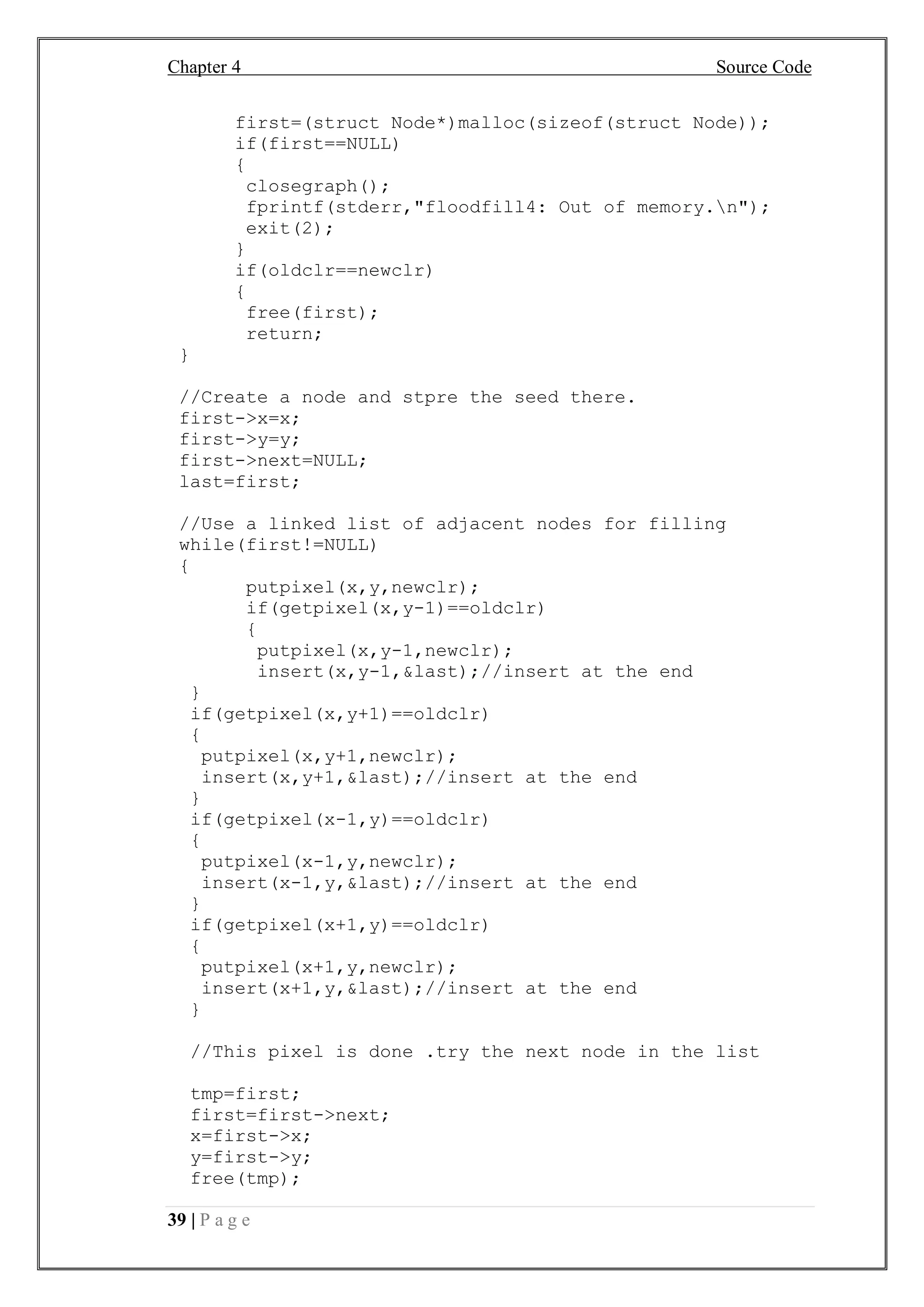 Chapter 4 Source Code
39 | P a g e
first=(struct Node*)malloc(sizeof(struct Node));
if(first==NULL)
{
closegraph();
fprintf(stderr,"floodfill4: Out of memory.n");
exit(2);
}
if(oldclr==newclr)
{
free(first);
return;
}
//Create a node and stpre the seed there.
first->x=x;
first->y=y;
first->next=NULL;
last=first;
//Use a linked list of adjacent nodes for filling
while(first!=NULL)
{
putpixel(x,y,newclr);
if(getpixel(x,y-1)==oldclr)
{
putpixel(x,y-1,newclr);
insert(x,y-1,&last);//insert at the end
}
if(getpixel(x,y+1)==oldclr)
{
putpixel(x,y+1,newclr);
insert(x,y+1,&last);//insert at the end
}
if(getpixel(x-1,y)==oldclr)
{
putpixel(x-1,y,newclr);
insert(x-1,y,&last);//insert at the end
}
if(getpixel(x+1,y)==oldclr)
{
putpixel(x+1,y,newclr);
insert(x+1,y,&last);//insert at the end
}
//This pixel is done .try the next node in the list
tmp=first;
first=first->next;
x=first->x;
y=first->y;
free(tmp);
 