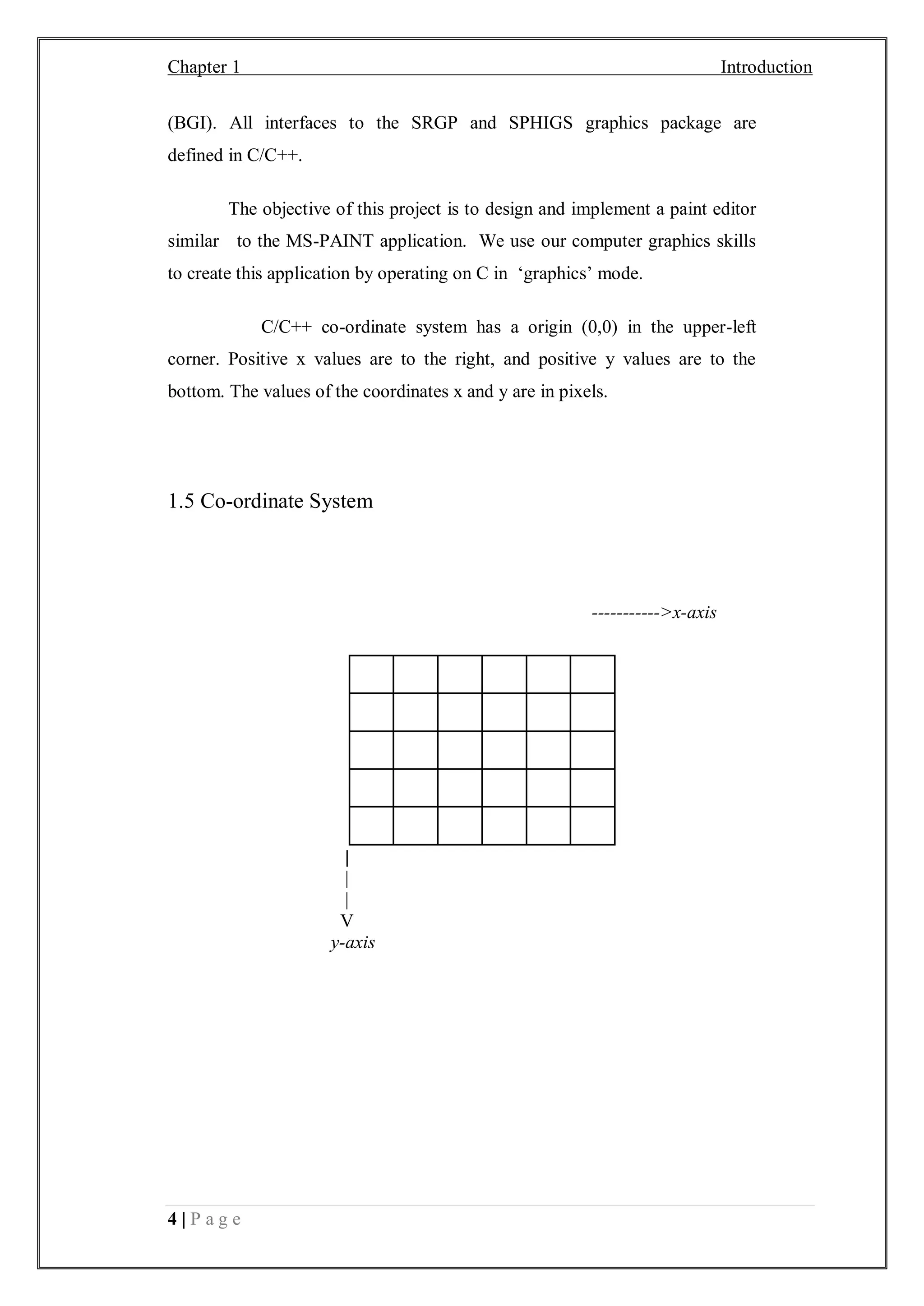 Chapter 1 Introduction
4 | P a g e
(BGI). All interfaces to the SRGP and SPHIGS graphics package are
defined in C/C++.
The objective of this project is to design and implement a paint editor
similar to the MS-PAINT application. We use our computer graphics skills
to create this application by operating on C in ‘graphics’ mode.
C/C++ co-ordinate system has a origin (0,0) in the upper-left
corner. Positive x values are to the right, and positive y values are to the
bottom. The values of the coordinates x and y are in pixels.
1.5 Co-ordinate System
----------->x-axis
|
|
|
V
y-axis
 
