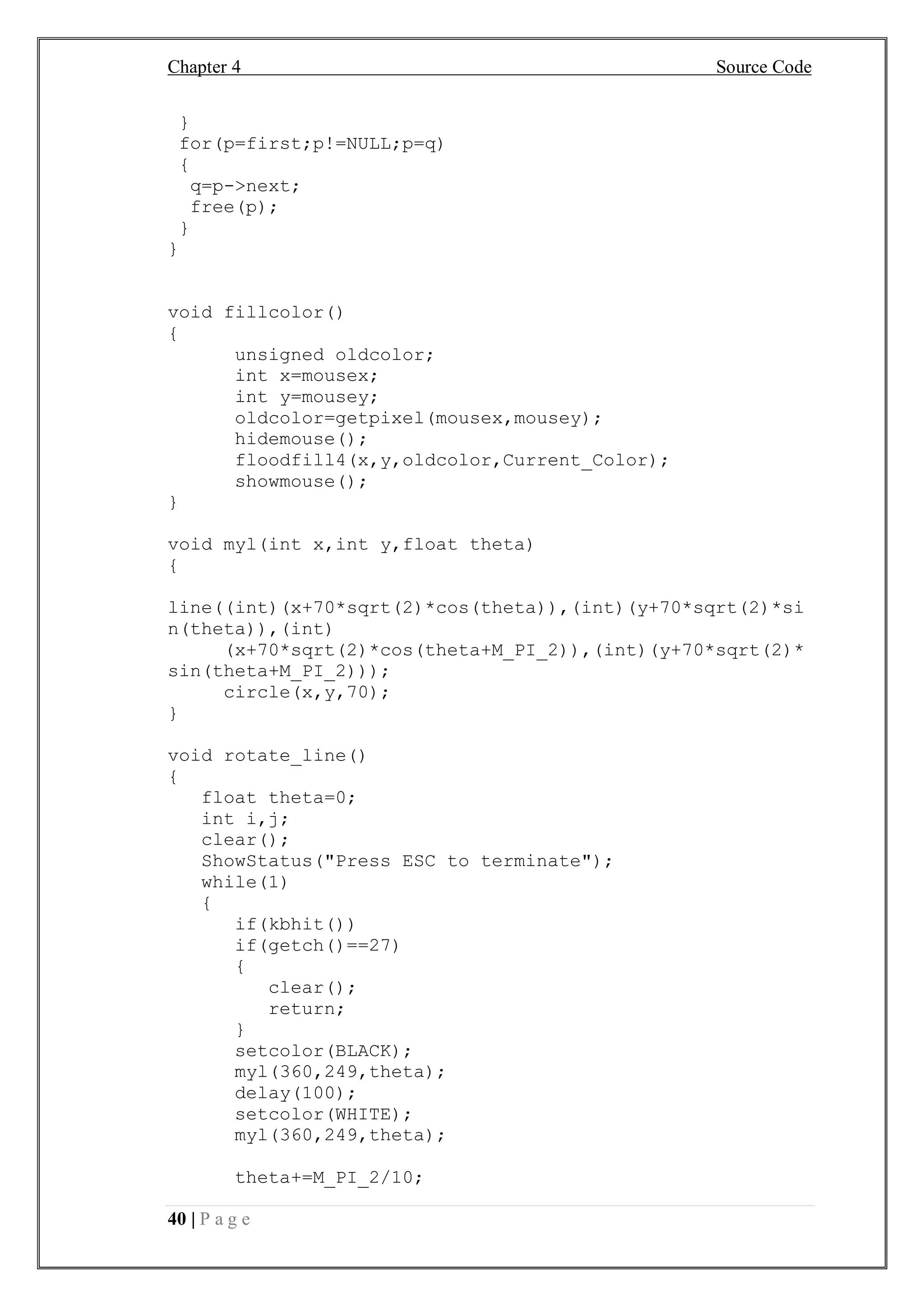 Chapter 4 Source Code
40 | P a g e
}
for(p=first;p!=NULL;p=q)
{
q=p->next;
free(p);
}
}
void fillcolor()
{
unsigned oldcolor;
int x=mousex;
int y=mousey;
oldcolor=getpixel(mousex,mousey);
hidemouse();
floodfill4(x,y,oldcolor,Current_Color);
showmouse();
}
void myl(int x,int y,float theta)
{
line((int)(x+70*sqrt(2)*cos(theta)),(int)(y+70*sqrt(2)*si
n(theta)),(int)
(x+70*sqrt(2)*cos(theta+M_PI_2)),(int)(y+70*sqrt(2)*
sin(theta+M_PI_2)));
circle(x,y,70);
}
void rotate_line()
{
float theta=0;
int i,j;
clear();
ShowStatus("Press ESC to terminate");
while(1)
{
if(kbhit())
if(getch()==27)
{
clear();
return;
}
setcolor(BLACK);
myl(360,249,theta);
delay(100);
setcolor(WHITE);
myl(360,249,theta);
theta+=M_PI_2/10;
 