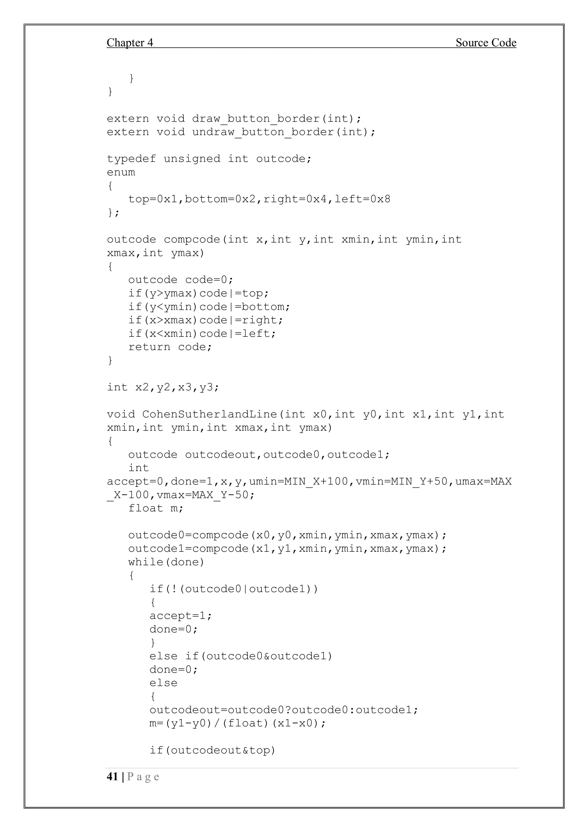 Chapter 4 Source Code
41 | P a g e
}
}
extern void draw_button_border(int);
extern void undraw_button_border(int);
typedef unsigned int outcode;
enum
{
top=0x1,bottom=0x2,right=0x4,left=0x8
};
outcode compcode(int x,int y,int xmin,int ymin,int
xmax,int ymax)
{
outcode code=0;
if(y>ymax)code|=top;
if(y<ymin)code|=bottom;
if(x>xmax)code|=right;
if(x<xmin)code|=left;
return code;
}
int x2,y2,x3,y3;
void CohenSutherlandLine(int x0,int y0,int x1,int y1,int
xmin,int ymin,int xmax,int ymax)
{
outcode outcodeout,outcode0,outcode1;
int
accept=0,done=1,x,y,umin=MIN_X+100,vmin=MIN_Y+50,umax=MAX
_X-100,vmax=MAX_Y-50;
float m;
outcode0=compcode(x0,y0,xmin,ymin,xmax,ymax);
outcode1=compcode(x1,y1,xmin,ymin,xmax,ymax);
while(done)
{
if(!(outcode0|outcode1))
{
accept=1;
done=0;
}
else if(outcode0&outcode1)
done=0;
else
{
outcodeout=outcode0?outcode0:outcode1;
m=(y1-y0)/(float)(x1-x0);
if(outcodeout&top)
 