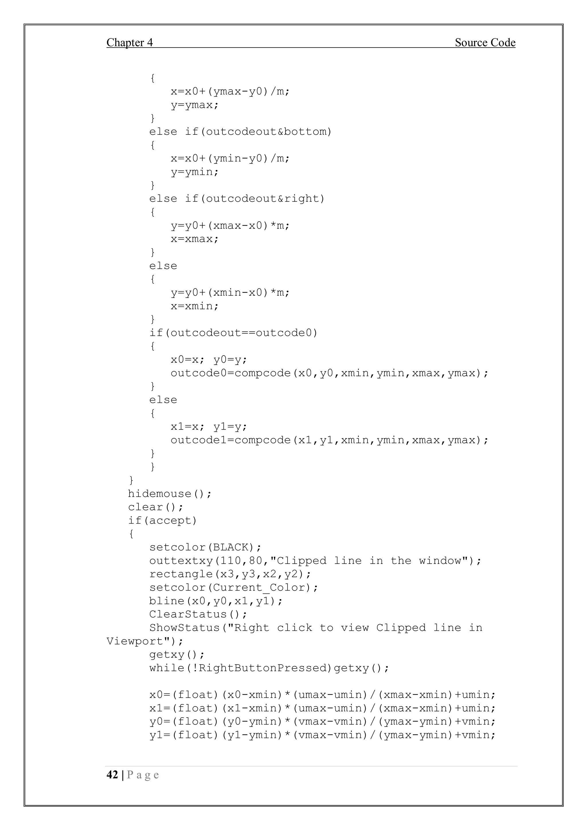 Chapter 4 Source Code
42 | P a g e
{
x=x0+(ymax-y0)/m;
y=ymax;
}
else if(outcodeout&bottom)
{
x=x0+(ymin-y0)/m;
y=ymin;
}
else if(outcodeout&right)
{
y=y0+(xmax-x0)*m;
x=xmax;
}
else
{
y=y0+(xmin-x0)*m;
x=xmin;
}
if(outcodeout==outcode0)
{
x0=x; y0=y;
outcode0=compcode(x0,y0,xmin,ymin,xmax,ymax);
}
else
{
x1=x; y1=y;
outcode1=compcode(x1,y1,xmin,ymin,xmax,ymax);
}
}
}
hidemouse();
clear();
if(accept)
{
setcolor(BLACK);
outtextxy(110,80,"Clipped line in the window");
rectangle(x3,y3,x2,y2);
setcolor(Current_Color);
bline(x0,y0,x1,y1);
ClearStatus();
ShowStatus("Right click to view Clipped line in
Viewport");
getxy();
while(!RightButtonPressed)getxy();
x0=(float)(x0-xmin)*(umax-umin)/(xmax-xmin)+umin;
x1=(float)(x1-xmin)*(umax-umin)/(xmax-xmin)+umin;
y0=(float)(y0-ymin)*(vmax-vmin)/(ymax-ymin)+vmin;
y1=(float)(y1-ymin)*(vmax-vmin)/(ymax-ymin)+vmin;
 