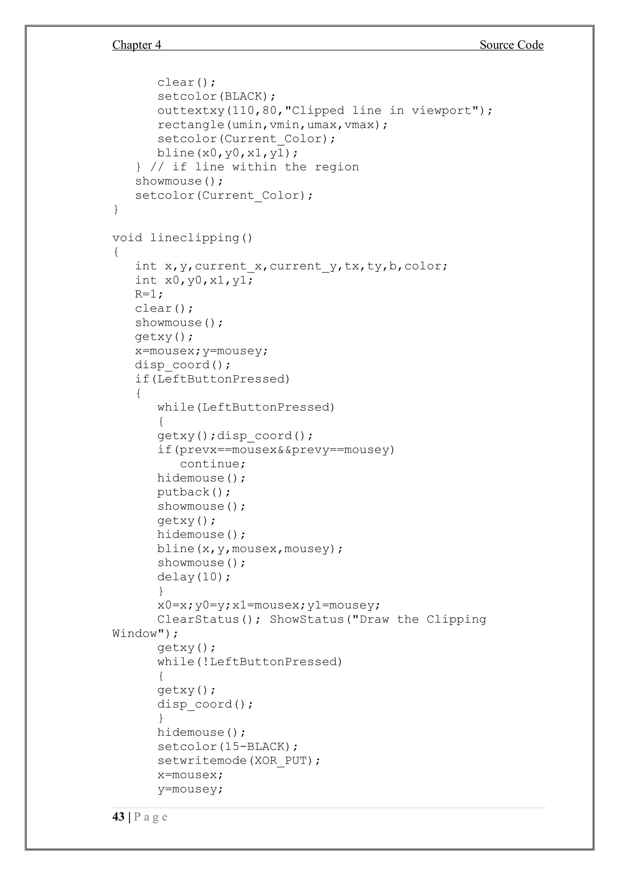 Chapter 4 Source Code
43 | P a g e
clear();
setcolor(BLACK);
outtextxy(110,80,"Clipped line in viewport");
rectangle(umin,vmin,umax,vmax);
setcolor(Current_Color);
bline(x0,y0,x1,y1);
} // if line within the region
showmouse();
setcolor(Current_Color);
}
void lineclipping()
{
int x,y,current_x,current_y,tx,ty,b,color;
int x0,y0,x1,y1;
R=1;
clear();
showmouse();
getxy();
x=mousex;y=mousey;
disp_coord();
if(LeftButtonPressed)
{
while(LeftButtonPressed)
{
getxy();disp_coord();
if(prevx==mousex&&prevy==mousey)
continue;
hidemouse();
putback();
showmouse();
getxy();
hidemouse();
bline(x,y,mousex,mousey);
showmouse();
delay(10);
}
x0=x;y0=y;x1=mousex;y1=mousey;
ClearStatus(); ShowStatus("Draw the Clipping
Window");
getxy();
while(!LeftButtonPressed)
{
getxy();
disp_coord();
}
hidemouse();
setcolor(15-BLACK);
setwritemode(XOR_PUT);
x=mousex;
y=mousey;
 